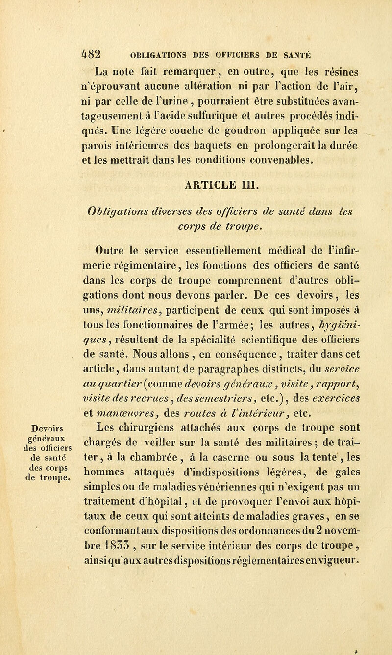 La note fait remarquer, en outre, que les résines n'éprouvant aucune altération ni par Faction de Tair, ni par celle de Turine , pourraient être substituées avan- tageusement à Tacide sulfurique et autres procédés indi- qués. Une légère couche de goudron appliquée sur les parois intérieures des baquets en prolongerait la durée et les mettrait dans les conditions convenables. ARTICLE m. Devoirs généraux des officiers de santé des corps de troupe. Obligations diverses des officiers de santé dans les corps de troupe. Outre le service essentiellement médical de Finfir- merie régimentaire, les fonctions des officiers de santé dans les corps de troupe comprennent d'autres obli- gations dont nous devons parler. De ces devoirs, les uns, militaires^ participent de ceux qui sont imposés à tous les fonctionnaires de Tarmée; les autres, hygiéni- ques , résultent de la spécialité scientifique des officiers de santé. Nous allons , en conséquence, traiter dans cet article, dans autant de paragraphes distincts, du service au quartier (comme devoirs généraux, visite, rapport^ visite des recrues ^ des semestriers, etc.), des exercices et manœuvres, des routes à l'intérieur, etc. Les chirurgiens attachés aux corps de troupe sont chargés de veiller sur la santé des militaires ; de trai- ter , à la chambrée , à la caserne ou sous la tente , les hommes attaqués d'indispositions légères, de gales simples ou de maladies vénériennes qui n'exigent pas un traitement d'hôpital, et de provoquer l'envoi aux hôpi- taux de ceux qui sont atteints de maladies graves, en se conformant aux dispositions des ordonnances du 2 novem- bre 1853 , sur le service intérieur des corps de troupe , ainsi qu'a ux autres dispositions réglementaires en vigueur.