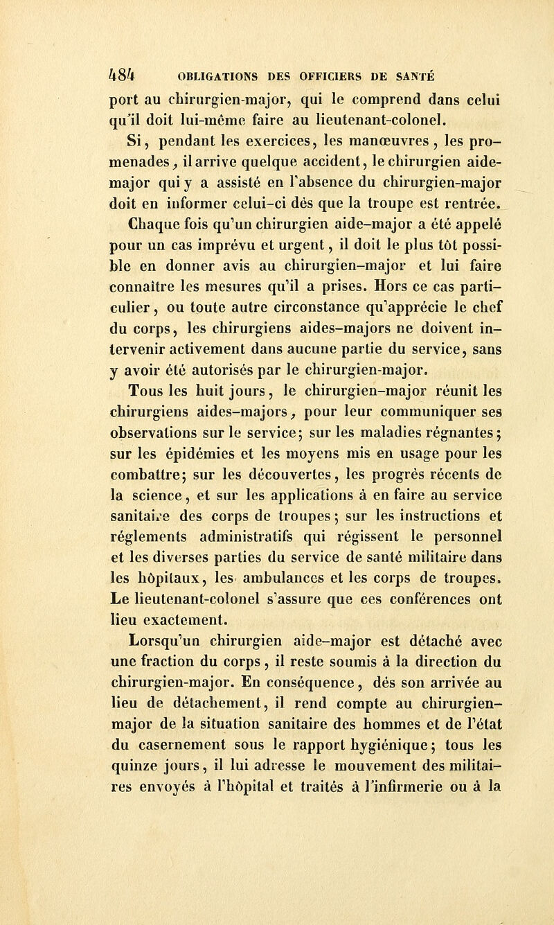 port au chirurgien-major, qui le comprend dans celui qu'il doit lui-même faire au lieutenant-colonel. Si, pendant les exercices, les manœuvres, les pro- menades^ il arrive quelque accident, le chirurgien aide- major qui y a assisté en l'absence du chirurgien-major doit en informer celui-ci dés que la troupe est rentrée. Chaque fois qu''un chirurgien aide-major a été appelé pour un cas imprévu et urgent, il doit le plus tôt possi- ble en donner avis au chirurgien-major et lui faire connaître les mesures qu''il a prises. Hors ce cas parti- culier , ou toute autre circonstance qu^'apprécie le chef du corps, les chirurgiens aides-majors ne doivent in- tervenir activement dans aucune partie du service, sans y avoir été autorisés par le chirurgien-major. Tous les huit jours, le chirurgien-major réunit les chirurgiens aides-majors^ pour leur communiquer ses observations sur le service5 sur les maladies régnantes; sur les épidémies et les moyens mis en usage pour les combattre; sur les découvertes, les progrés récents de la science, et sur les applications à en faire au service sanitaire des corps de troupes ; sur les instructions et règlements administratifs qui régissent le personnel et les diverses parties du service de santé militaire dans les hôpitaux, les ambulances et les corps de troupes. Le lieutenant-colonel s'assure que ces conférences ont lieu exactement. Lorsqu^un chirurgien aide-major est détaché avec une fraction du corps, il reste soumis à la direction du chirurgien-major. En conséquence, dés son arrivée au lieu de détachement, il rend compte au chirurgien- major de la situation sanitaire des hommes et de Pétat du casernement sous le rapport hygiénique ; tous les quinze jours, il lui adresse le mouvement des militai- res envoyés à Thôpital et traités à Tinfirmerie ou à la