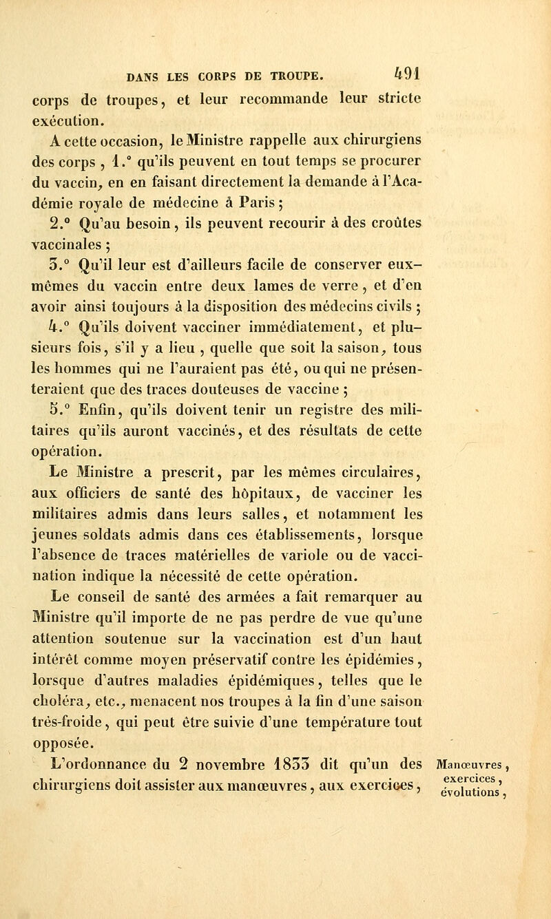 corps de troupes, et leur recommande leur stricte exécution. A cette occasion, le Ministre rappelle aux chirurgiens des corps , 1.° qu''ils peuvent en tout temps se procurer du vaccin, en en faisant directement la demande à l'Aca- démie royale de médecine à Paris ; 2.° Qu'au besoin, ils peuvent recourir à des croûtes vaccinales ; 3.° Qu'il leur est d'ailleurs facile de conserver eux- mêmes du vaccin entre deux lames de verre, et d'en avoir ainsi toujours à la disposition des médecins civils ; k. Qu'ils doivent vacciner immédiatement, et plu- sieurs fois, s'il y a lieu , quelle que soit la saison, tous les hommes qui ne l'auraient pas été, ou qui ne présen- teraient que des traces douteuses de vaccine 5 5.° Enj&n, qu'ils doivent tenir un registre des mili- taires qu'ils auront vaccinés, et des résultats de cette opération. Le 3Iinistre a prescrit, par les mêmes circulaires, aux officiers de santé des hôpitaux, de vacciner les militaires admis dans leurs salles, et notamment les jeunes soldats admis dans ces établissements, lorsque l'absence de traces matérielles de variole ou de vacci- nation indique la nécessité de cette opération. Le conseil de santé des armées a fait remarquer au Ministre qu'il importe de ne pas perdre de vue qu'une attention soutenue sur la vaccination est d'un haut intérêt comme moyen préservatif contre les épidémies, lorsque d'autres maladies épidémiques, telles que le choléra, etc., menacent nos troupes à la fin d'une saison trés-froide, qui peut être suivie d'une température tout opposée. L'ordonnance du 2 novembre 1853 dit qu'un des chirurgiens doit assister aux manœuvres, aux exercioes, Manœuvres , exercices, évolutions,