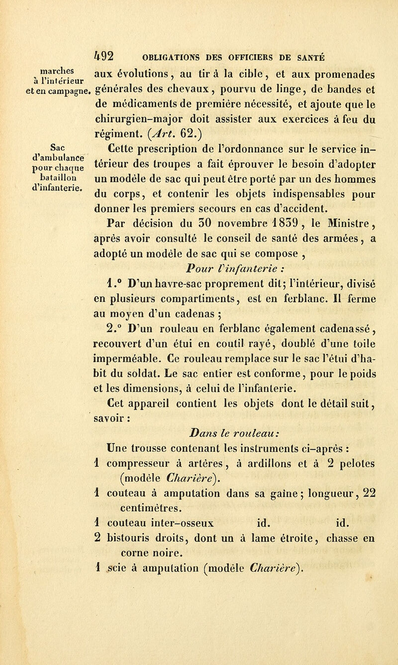 Sac d'ambulance pour chaque bataillon d'infanterie. 492 OBLIGATIONS DES OFFICIERS DE SANTÉ marches ^^^ évolutions, au tira la cible, et aux promenades a linterieur i i i et en campagne, générales des chevaux, pourvu de linge, de bandes et de médicaments de première nécessité, et ajoute que le chirurgien-major doit assister aux exercices à feu du régiment. (Art. 62.) Cette prescription de Fordonnance sur le service in- térieur des troupes a fait éprouver le besoin d'adopter un modèle de sac qui peut être porté par un des hommes du corps, et contenir les objets indispensables pour donner les premiers secours en cas d'accident. Par décision du 30 novembre 1839 , le Ministre, après avoir consulté le conseil de santé des armées, a adopté un modèle de sac qui se compose , Pour Vinfanterie : 1. DWhavre-sac proprement dit; Tintérieur, divisé en plusieurs compartiments, est en ferblanc. Il ferme au moyen d'un cadenas ; 2. D'un rouleau en ferblanc également cadenassé, recouvert d'un étui en coutil rayé, doublé d'une toile imperméable. Ce rouleau remplace sur le sac l'étui d'ha- bit du soldat. Le sac entier est conforme, pour le poids et les dimensions, à celui de l'infanterie. Cet appareil contient les objets dont le détail suit, savoir : Dans le rouleau: Une trousse contenant les instruments ci-après : 1 compresseur à artères, à ardillons et à 2 pelotes (modèle Chartere). 1 couteau à amputation dans sa gaine; longueur, 22 centimètres. 1 couteau inter-osseux id. id. 2 bistouris droits, dont un à lame étroite, chasse en corne noire. 1 scie à amputation (modèle Charière^.