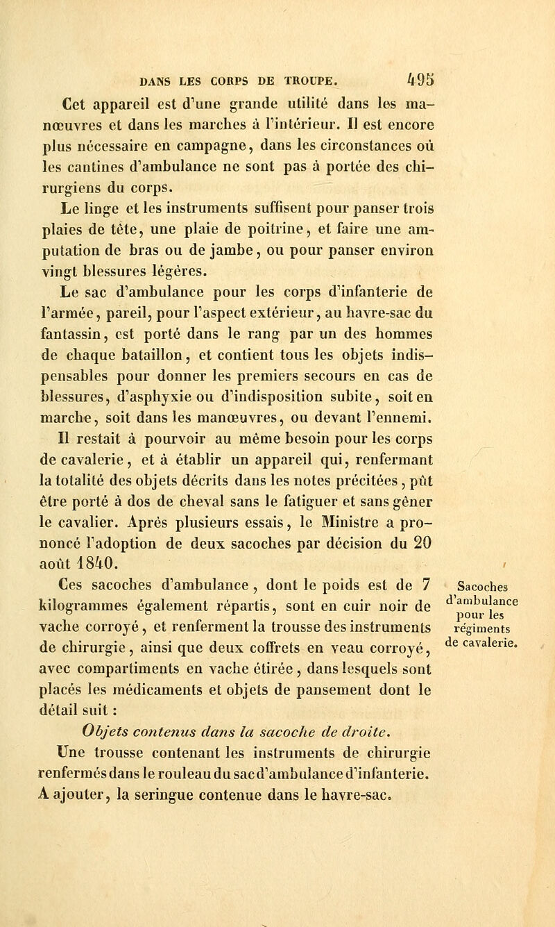 Cet appareil est d^une grande utilité dans les ma- nœuvres et dans les marches à Tintérieur. Il est encore plus nécessaire en campagne, dans les circonstances où les cantines d''ambulance ne sont pas à portée des chi- rurgiens du corps. Le linge et les instruments suffisent pour panser trois plaies de tête, une plaie de poitrine, et faire une am- putation de bras ou de jambe, ou pour panser environ vingt blessures légères. Le sac d^ambulance pour les corps dHnfanterie de l'armée, pareil, pour Taspect extérieur, au havre-sac du fantassin, est porté dans le rang par un des hommes de chaque bataillon, et contient tous les objets indis- pensables pour donner les premiers secours en cas de blessures, d'asphysie ou d'indisposition subite, soit en marche, soit dans les manœuvres, ou devant Tennemi. Il restait à pourvoir au même besoin pour les corps de cavalerie , et à établir un appareil qui, renfermant la totalité des objets décrits dans les notes précitées , pût être porté à dos de cheval sans le fatiguer et sans gêner le cavalier. Après plusieurs essais, le Ministre a pro- noncé Fadoption de deux sacoches par décision du 20 août 1840. Ces sacoches d'ambulance, dont le poids est de 7 kilogrammes également répartis, sont en cuir noir de vache corroyé, et renferment la trousse des instruments de chirurgie, ainsi que deux coffrets en veau corroyé, avec compartiments en vache étirée, dans lesquels sont placés les médicaments et objets de pansement dont le détail suit : Objets contenus clans la sacoche de droite. Une trousse contenant les instruments de chirurgie renfermés dans le rouleau du sacd'ambulance d'infanterie. A ajouter, la seringue contenue dans le havre-sac. Sacoches d'ambulance pour les régiments de cavalerie.