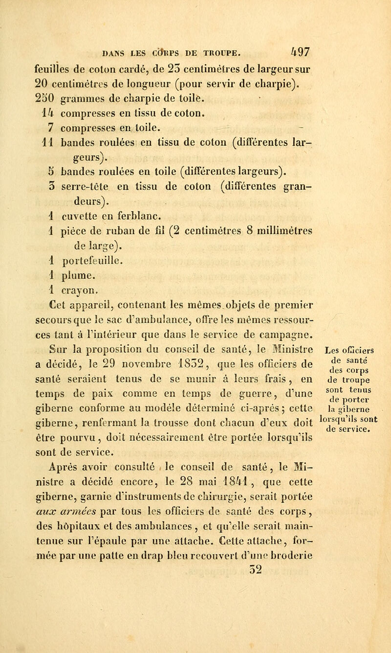 feuilles de coton cardé, de 23 centimètres de largeur sur 20 centimètres de longueur (pour servir de charpie). 2S0 grammes de charpie de toile. 14 compresses en tissu de coton. 7 compresses en toile. 11 bandes roulées en tissu de coton (différentes lar- geurs). 5 bandes roulées en toile (différentes largeurs). 3 serre-tête en tissu de coton (différentes gran- deurs). 1 cuvette en ferblanc. 1 pièce de ruban de fil (2 centimètres 8 millimètres de large). 1 portefeuille. 1 plume. 1 crayon. Cet appareil, contenant les mêmes,objets de premier secours que le sac d'ambulance, offre les mêmes ressour- ces tant à Fintérieur que dans le service de campagne. Sur la proposition du conseil de santé, le Ministre Les ollîciers a décidé, le 29 novembre 1852, que les officiers de ^^ ^^*^ ' _ '^ ^ , des corps santé seraient tenus de se munir à leurs frais, en de troupe temps de paix comme en temps de guerre, d'une ^°.* *^|'f giberne conforme au modèle déterminé ci-après 5 cette la giberne ffiberne, renfermant la trousse dont chacun d'eux doit ^o^squ ils sont ° . . de service. être pourvu , doit nécessairement être portée lorsqu'ils sont de service. Après avoir consulté le conseil de santé, le Mi- nistre a décidé encore, le 28 mai 1841 , que cette giberne, garnie d'instruments de chirurgie, serait portée aux a?vnées par tous les officiers de santé des corps, des hôpitaux et des ambulances , et qu'elle serait main- tenue sur l'épaule par une attache. Cette attache, for- mée par une patte en drap bleu recouvert d'une broderie 32