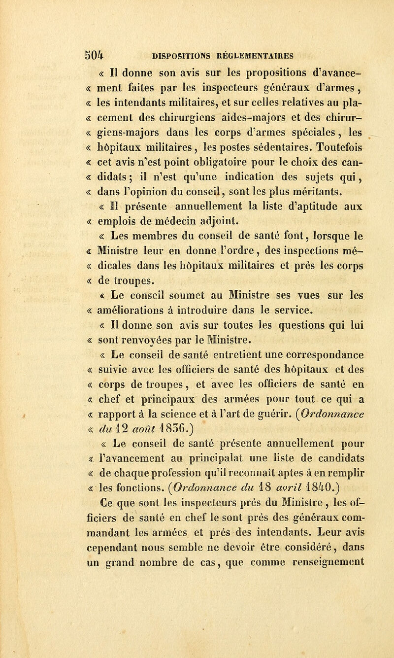 « Il donne son avis sur les propositions cl''avance- « ment faites par les inspecteurs généraux d'armes, « les intendants militaires, et sur celles relatives au pla- « cernent des chirurgiens aides-majors et des chirur- « giens-majors dans les corps d'armes spéciales, les « hôpitaux militaires j les postes sédentaires. Toutefois « cet avis n'est point obligatoire pour le choix des can- « didals ; il n'est qu'une indication des sujets qui, « dans l'opinion du conseil, sont les plus méritants. « Il présente annuellement la liste d'aptitude aux « emplois de médecin adjoint. « Les membres du conseil de santé font, lorsque le <i Ministre leur en donne l'ordre, des inspections mé- « dicales dans les hôpitaux militaires et prés les corps « de troupes. « Le conseil soumet au Ministre ses vues sur les « améliorations à introduire dans le service. « Il donne son avis sur toutes les questions qui lui « sont renvoyées par le Ministre. « Le conseil de santé entretient une correspondance « suivie avec les officiers de santé des hôpitaux et des « corps de troupes, et avec les officiers de santé en « chef et principaux des armées pour tout ce qui a « rapport à la science et à l'art de guérir. (^Ordonnance « du 12 août 1836.) « Le conseil de santé présente annuellement pour « l'avancement au principalat une liste de candidats « de chaque profession qu'il reconnaît aptes à en remplir « les fonctions. (^Ordonnance du 18 avril 1840.) Ce que sont les inspecteurs près du Ministre , les of- ficiers de santé en chef le sont prés des généraux com- mandant les armées et prés des intendants. Leur avis cependant nous semble ne devoir être considéré, dans un grand nombre de cas, que comme renseignement