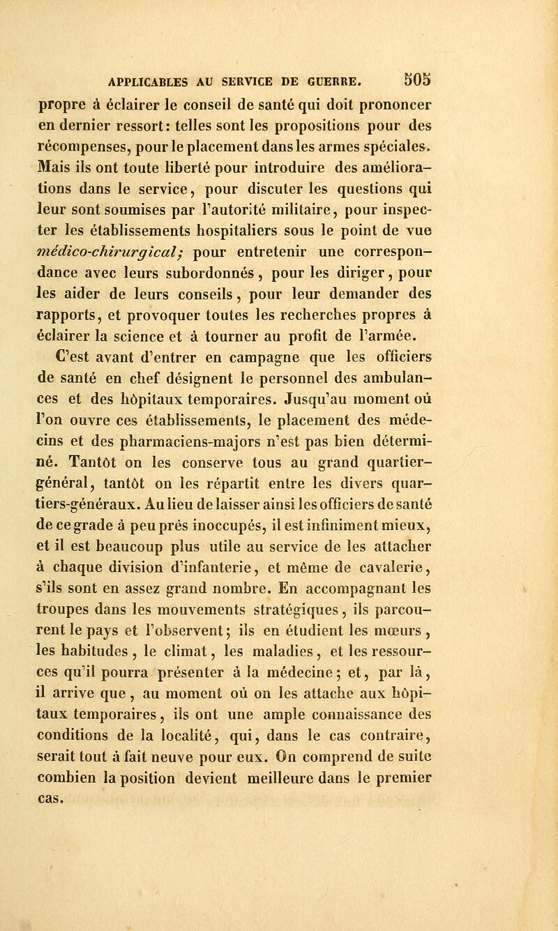 propre à éclairer le conseil de santé qui doit prononcer en dernier ressort: telles sont les propositions pour des récompenses, pour le placement dans les armes spéciales. Mais ils ont toute liberté pour introduire des améliora- tions dans le service, pour discuter les questions qui leur sont soumises par Tautorité militaire, pour inspec- ter les établissements hospitaliers sous le point de vue médico-chirurgical^ pour entretenir une correspon- dance avec leurs subordonnés, pour les diriger, pour les aider de leurs conseils, pour leur demander des rapports, et provoquer toutes les recherches propres à éclairer la science et à tourner au profit de Tarmée. C'est avant d'entrer en campagne que les officiers de santé en chef désignent le personnel des ambulan- ces et des hôpitaux temporaires. Jusqu'au moment où Ton ouvre ces établissements, le placement des méde- cins et des pharmaciens-majors n'est pas bien détermi- né. Tantôt on les conserve tous au grand quartier- général, tantôt on les répartit entre les divers quar- tiers-généraux. Au lieu de laisser ainsi les officiers de santé de ce grade à peu prés inoccupés, il est infiniment mieux, et il est beaucoup plus utile au service de les attacher à chaque division d'infanterie, et même de cavalerie, s'ils sont en assez grand nombre. En accompagnant les troupes dans les mouvements stratégiques, ils parcou- rent le pays et l'observent ; ils en étudient les mœurs , les habitudes , le climat, les maladies, et les ressour- ces qu'il pourra présenter à la médecine ; et, par là, il arrive que, au moment où on les attache aux hôpi- taux temporaires, ils ont une ample connaissance des conditions de la localité, qui, dans le cas contraire, serait tout à fait neuve pour eux. On comprend de suite combien la position devient meilleure dans le premier cas.