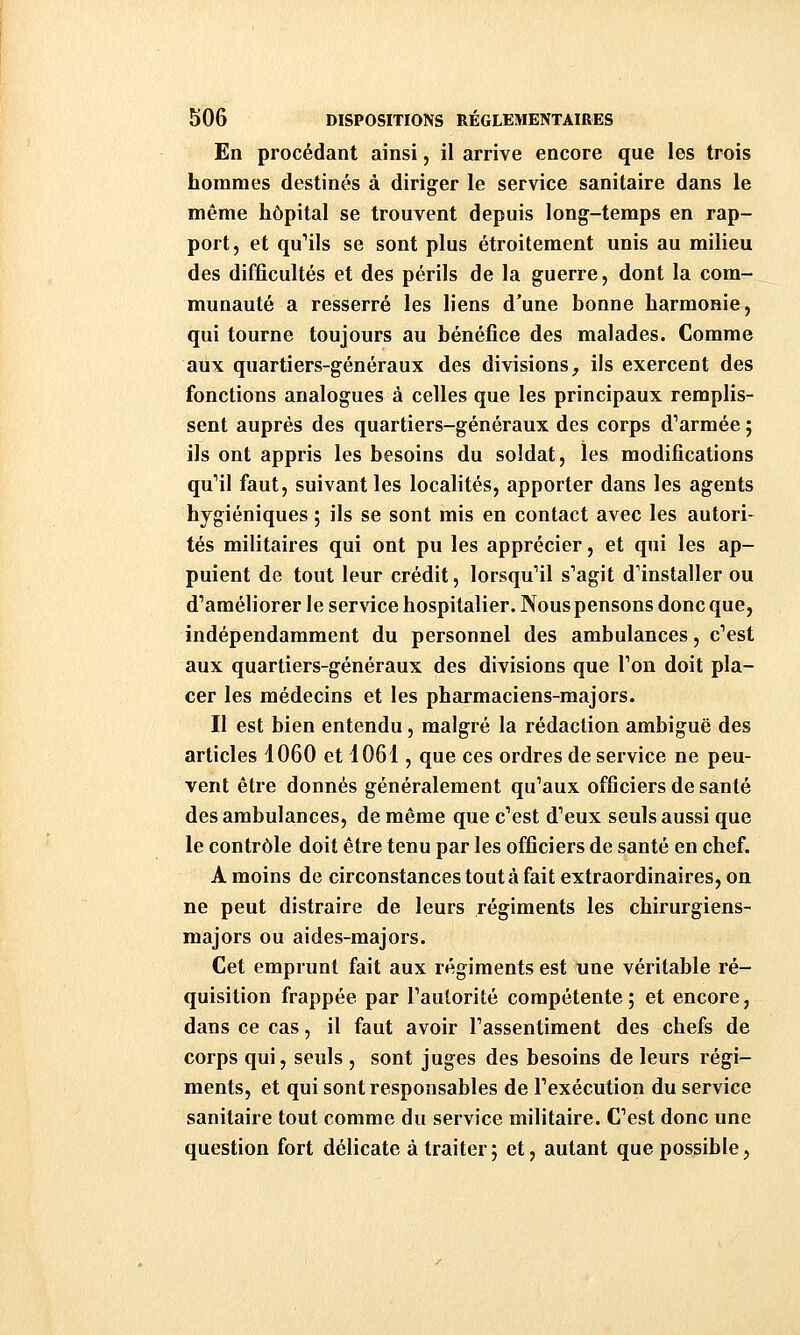 En procédant ainsi, il arrive encore que les trois hommes destinés à diriger le service sanitaire dans le même hôpital se trouvent depuis long-temps en rap- port, et qu'ils se sont plus étroitement unis au milieu des difficultés et des périls de la guerre, dont la com- munauté a resserré les liens d'une bonne harmonie, qui tourne toujours au bénéfice des malades. Comme aux quartiers-généraux des divisions, ils exercent des fonctions analogues à celles que les principaux remplis- sent auprès des quartiers-généraux des corps d^armée ; ils ont appris les besoins du soldat, les modifications qu'il faut, suivant les localités, apporter dans les agents hygiéniques ; ils se sont mis en contact avec les autori- tés militaires qui ont pu les apprécier, et qui les ap- puient de tout leur crédit, lorsqu'il s'agit d'installer ou d'améliorer le service hospitalier. Nous pensons donc que, indépendamment du personnel des ambulances, c'est aux quartiers-généraux des divisions que l'on doit pla- cer les médecins et les pharmaciens-majors. Il est bien entendu, malgré la rédaction ambiguë des articles 1060 et 1061, que ces ordres de service ne peu- vent être donnés généralement qu'aux officiers de santé des ambulances, de même que c'est d'eux seuls aussi que le contrôle doit être tenu par les officiers de santé en chef. A moins de circonstances tout à fait extraordinaires, on ne peut distraire de leurs régiments les chirurgiens- majors ou aides-majors. Cet emprunt fait aux régiments est une véritable ré- quisition frappée par l'autorité compétente; et encore, dans ce cas, il faut avoir l'assentiment des chefs de corps qui, seuls , sont juges des besoins de leurs régi- ments, et qui sont responsables de l'exécution du service sanitaire tout comme du service militaire. C'est donc une question fort délicate à traiter5 et, autant que possible,