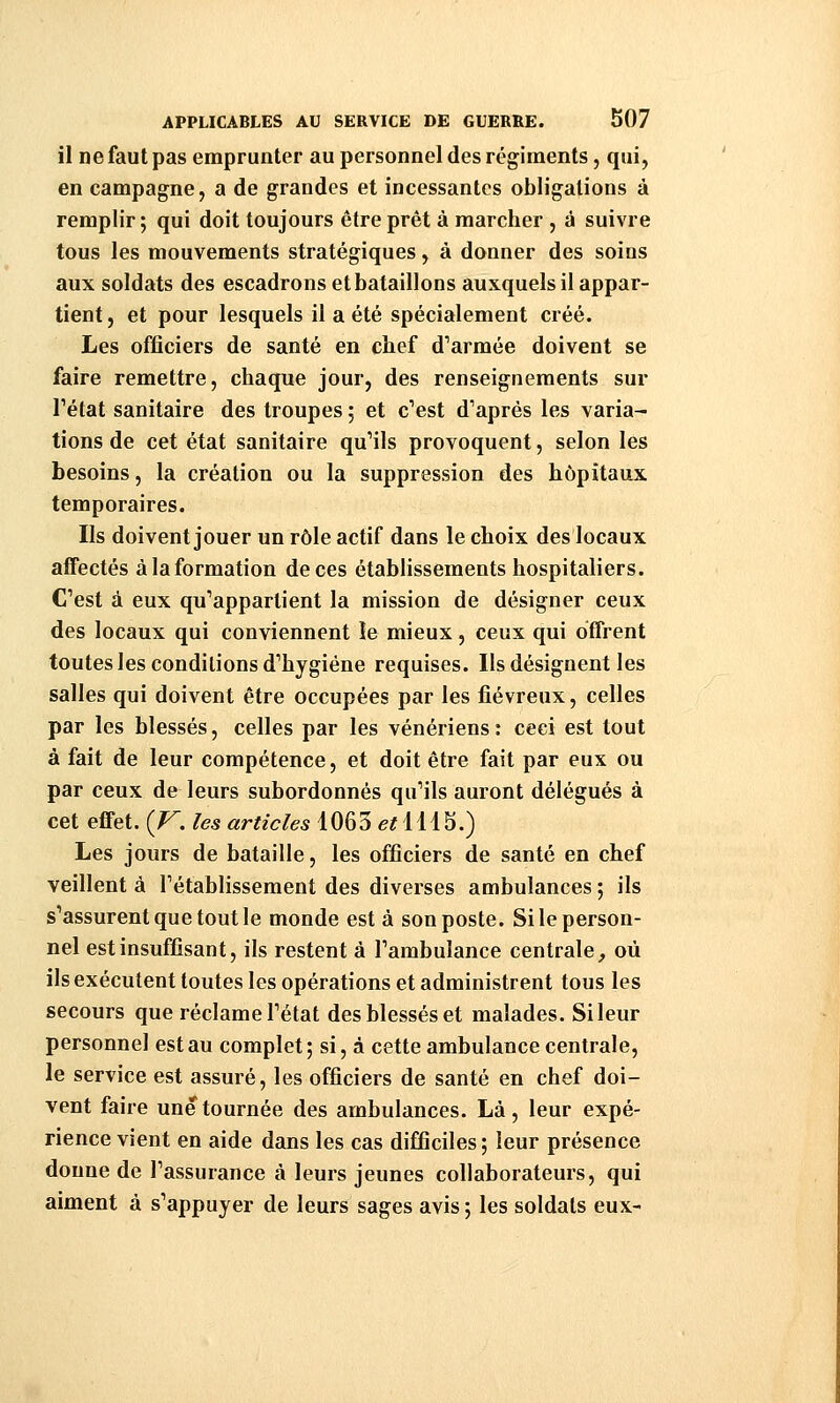 il ne faut pas emprunter au personnel des régiments, qui, en campagne, a de grandes et incessantes obligations à remplir ; qui doit toujours être prêt à marcher , à suivre tous les mouvements stratégiques, à donner des soins aux soldats des escadrons et bataillons auxquels il appar- tient, et pour lesquels il a été spécialement créé. Les officiers de santé en chef d'armée doivent se faire remettre, chaque jour, des renseignements sur Tétat sanitaire des troupes ; et c'est d'après les varia- tions de cet état sanitaire qu'ils provoquent, selon les besoins, la création ou la suppression des hôpitaux temporaires. Ils doivent jouer un rôle actif dans le choix des locaux affectés à la formation de ces établissements hospitaliers. C'est à eux qu'appartient la mission de désigner ceux des locaux qui conviennent le mieux , ceux qui offrent toutes les conditions d'hygiène requises. Ils désignent les salles qui doivent être occupées par les fiévreux, celles par les blessés, celles par les vénériens: ceci est tout à fait de leur compétence, et doit être fait par eux ou par ceux de leurs subordonnés qu'ils auront délégués à cet effet. {V. les articles 1063 et\\\^.) Les jours de bataille, les officiers de santé en chef veillent à l'établissement des diverses ambulances ; ils s'assurent que tout le monde est à son poste. Si le person- nel est insuffisant, ils restent à l'ambulance centrale^ où ils exécutent toutes les opérations et administrent tous les secours que réclame l'état des blessés et malades. Si leur personnel est au complet; si, à cette ambulance centrale, le service est assuré, les officiers de santé en chef doi- vent faire une tournée des ambulances. Là, leur expé- rience vient en aide dans les cas difficiles; leur présence donne de l'assurance à leurs jeunes collaborateurs, qui aiment à s'appuyer de leurs sages avis ; les soldats eux-