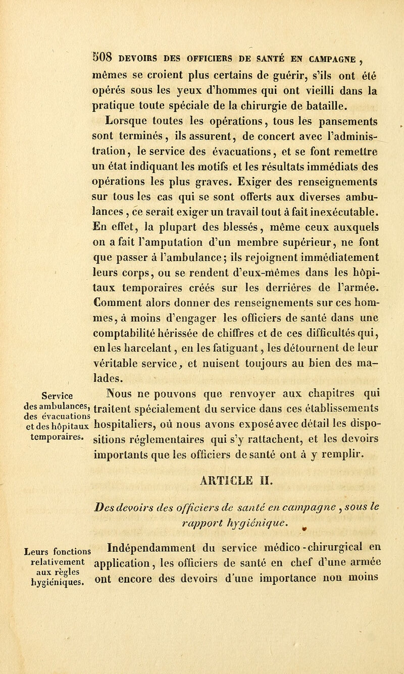 mêmes se croient plus certains de guérir, s^ils ont été opérés sous les yeux d'hommes qui ont vieilli dans la pratique toute spéciale de la chirurgie de bataille. Lorsque toutes les opérations, tous les pansements sont terminés, ils assurent, de concert avec Tadminis- tration, le service des évacuations, et se font remettre un état indiquant les motifs et les résultats immédiats des opérations les plus graves. Exiger des renseignements sur tous les cas qui se sont offerts aux diverses ambu- lances , ce serait exiger un travail tout à fait inexécutable. En effet, la plupart des blessés, même ceux auxquels on a fait Famputation d'un membre supérieur, ne font que passer à Tambulance; ils rejoignent immédiatement leurs corps, ou se rendent d'eux-mêmes dans les hôpi- taux temporaires créés sur les derrières de Tarmée. Comment alors donner des renseignements sur ces hom- mes, à moins d'engager les officiers de santé dans une comptabilité hérissée de chiffres et de ces difficultés qui, en les harcelant, en les fatiguant, les détournent de leur véritable service^ et nuisent toujours au bien des ma- lades. Service Nous ne pouvons que renvoyer aux chapitres qui des ambulances, traitent spécialement du service dans ces établissements des évacuations . ,. i. -i i j- et des hôpitaux hospitauers, OU nous avons expose avec détail les dispo- temporaires. citions réglementaires qui s'y rattachent, et les devoirs importants que les officiers de santé ont à y remplir. ARTICLE n. Des devoirs des officiers de santé en campagne , sous le rapport hygiénique. Leurs fonctions Indépendamment du service médico - chirurgical en relativement application, les officiers de santé en chef d'une armée hygie'niquel Oût encore des devoirs d'une importance non moins