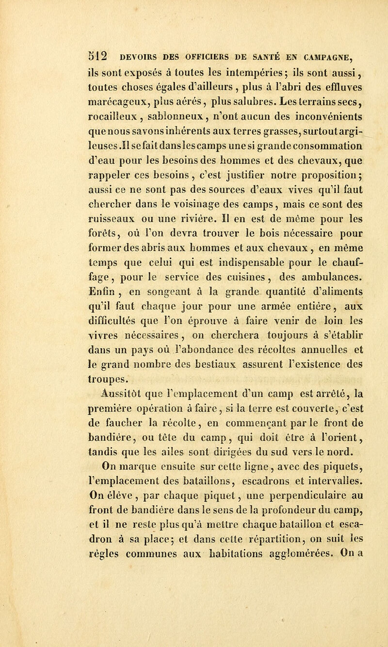 ils sont exposés à toutes les intempéries ; ils sont aussi, toutes choses égales d'ailleurs , plus à Tabri des effluves marécageux, pius aérés, plus salubres. Les terrains secs, rocailleux , sablonneux, n''ont aucun des inconvénients que nous savons inhérents aux terres grasses, surtout argi- leuses .îl se fait dans les camps une si grande consommation d'eau pour les besoins des hommes et des chevaux, que rappeler ces besoins, c'est justifier notre proposition; aussi ce ne sont pas des sources d'eaux vives qu'il faut chercher dans le voisinage des camps, mais ce sont des ruisseaux ou une rivière. Il en est de même pour les forêts, où l'on devra trouver le bois nécessaire pour former des abris aux hommes et aux chevaux, en même temps que celui qui est indispensable pour le chauf- fage, pour le service des cuisines, des ambulances. Enfin , en songeant à la grande quantité d'aliments qu'il faut chaque jour pour une armée entière, aux difficultés que l'on éprouve à faire venir de loin les vivres nécessaires, on cherchera toujours à s'établir dans un pays où l'abondance des récoltes annuelles et le grand nombre des bestiaux assurent l'existence des troupes. Aussitôt que l'emplacement d'un camp est arrêté, la première opération à faire, si la terre est couverte, c'est de faucher la récolte, en commençant par le front de bandiére, ou tête du camp, qui doit être à l'orient, tandis que les ailes sont dirigées du sud vers le nord. On marque ensuite sur cette ligne, avec des piquets, l'emplacement des bataillons, escadrons et intervalles. On élève, par chaque piquet, une perpendiculaire au front de bandiére dans le sens de la profondeur du camp, et il ne reste plus qu'à mettre chaque bataillon et esca- dron à sa place; et dans cette répartition, on suit les règles communes aux habitations agglomérées. On a