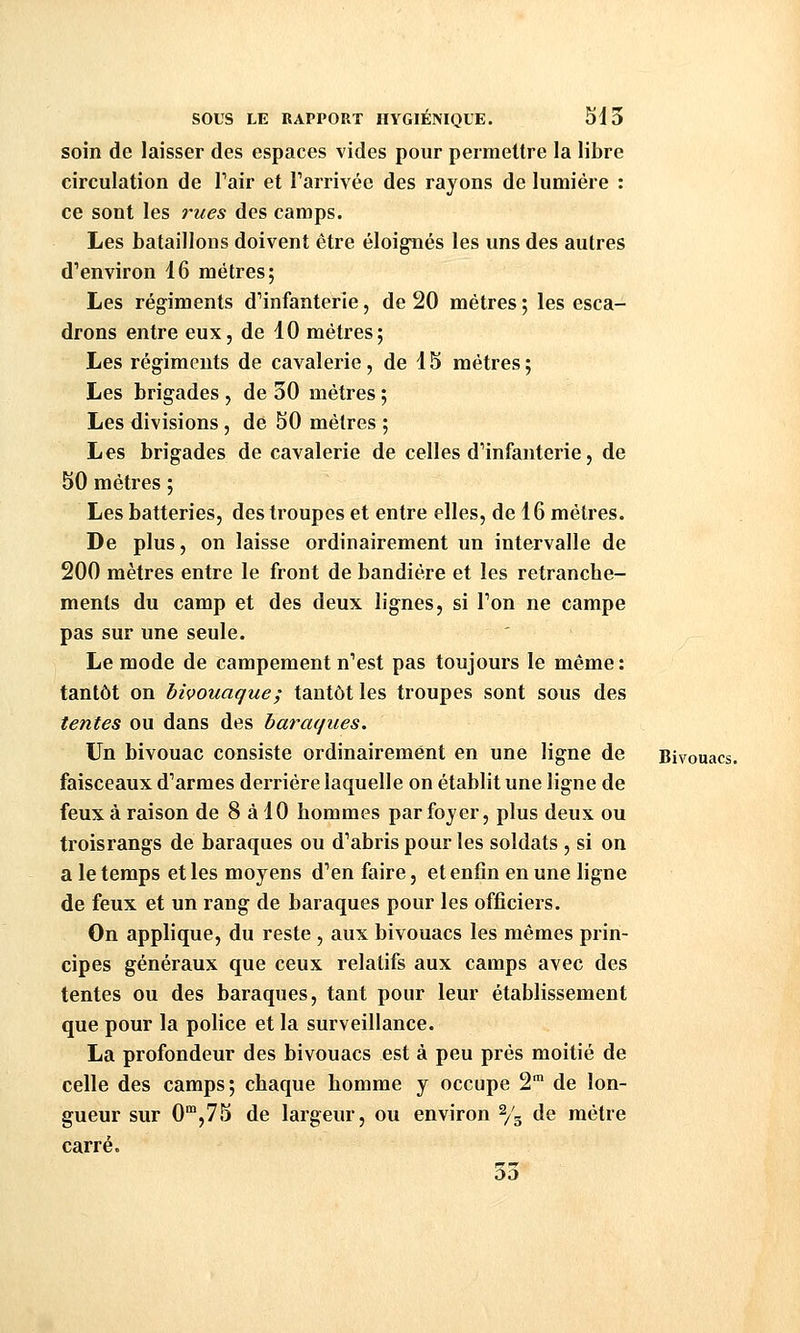 soin de laisser des espaces vides pour permettre la libre circulation de Pair et Tarrivée des rayons de lumière : ce sont les i-ues des camps. Les bataillons doivent être éloignés les uns des autres dVnviron 16 métrés; Les régiments d'infanterie, de 20 mètres ; les esca- drons entre eux, de 10 mètres; Les régiments de cavalerie, de 15 mètres ; Les brigades , de 30 mètres ; Les divisions, de 50 mètres ; Les brigades de cavalerie de celles d'infanterie, de 50 mètres ; Les batteries, des troupes et entre elles, de 16 mètres. De plus, on laisse ordinairement un intervalle de 200 mètres entre le front de bandière et les retranche- ments du camp et des deux lignes, si Ton ne campe pas sur une seule. Le mode de campement n'est pas toujours le même: tantôt on bivouaque ; tantôt les troupes sont sous des tentes ou dans des baraques. Un bivouac consiste ordinairement en une ligne de Bivouacs, faisceaux d'armes derrière laquelle on établit une ligne de feux à raison de 8 à 10 hommes par foyer, plus deux ou troisrangs de baraques ou d'abris pour les soldats, si on a le temps et les moyens d'en faire, et enfin en une ligne de feux et un rang de baraques pour les officiers. On applique, du reste , aux bivouacs les mêmes prin- cipes généraux que ceux relatifs aux camps avec des tentes ou des baraques, tant pour leur établissement que pour la police et la surveillance. La profondeur des bivouacs est à peu prés moitié de celle des camps; chaque homme y occupe 2 de lon- gueur sur 0',75 de largeur, ou environ % de mètre carré. Où