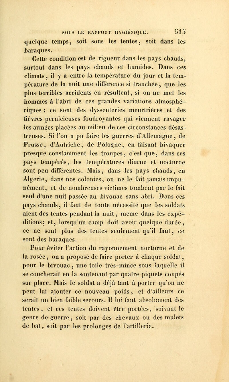 quelque temps, soit sous les tentes, soit dans les baraques. Celte condition est de rigueur dans les pays chauds, surtout dans les pays chauds et humides. Dans ces climats, il y a entre la température du jour et la tem- pérature de la nuit une différence si tranchée, que les plus terribles accidents en résultent, si on ne met les hommes à Tabri de ces grandes variations atmosphé- riques : ce sont des dyssenteiies meurtrières et des fièvres pernicieuses foudroyantes qui viennent ravager les armées placées au milieu de ces circonstances désas- treuses. Si Ton a pu faire les guerres d^Allemagne, de Prusse, d''Autriche, de Pologne, en faisant bivaquer presque constamment les troupes, cVst que, dans ces pays tempérés, les températures diurne et nocturne sont peu différentes. Mais, dans les pays chauds, en Algérie, dans nos colonies, on ne le fait jamais impu- nément, et de nombreuses victimes tombent par le fait seul d'une nuit passée au bivouac sans abri. Dans ces pays chauds, il faut de toute nécessité que les soldats aient des tentes pendant la nuit, même dans les expé- ditions; et, lorsqu'un camp doit avoir quelque durée, ce ne sont plus des tentes seulement qu'il faut, ce sont des baraques. Pour éviter l'action du rayonnement nocturne et de la rosée, on a proposé de faire porter à chaque soldat, pour le bivouac, une toile trés-mince sous laquelle il se coucherait en la soutenant par quatre piquets coupés sur place. Mais le soldat a déjà tant à porter qu'on ne peut lui ajouter ce nouveau poids, et d'ailleurs ce serait un bien faible secours. Il lui faut absolument des tentes, et ces tentes doivent être portées, suivant le genre de guerre, soit par des chevaux ou des mulets de bat, soit par les prolonges de l'artillerie.