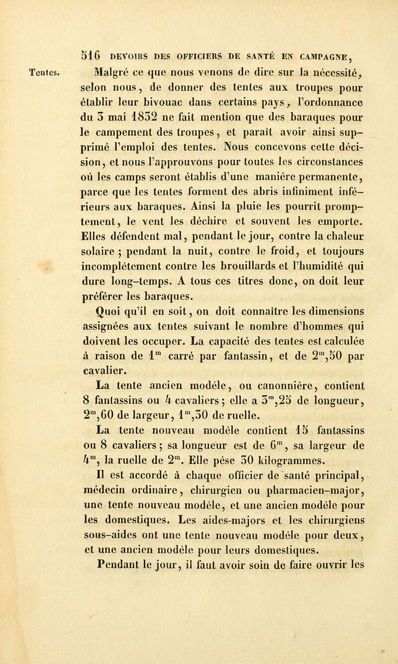 Tentes. Malgré ce que nous venons de dire sur Ja nécessité, selon nous, de donner des tentes aux troupes pour établir leur bivouac dans certains pays, Tordonnance du 3 mai 1832 ne fait mention que des baraques pour le campement des troupes, et parait avoir ainsi sup- primé remploi des tentes. Nous concevons cette déci- sion, et nous Tapprouvons pour toutes les circonstances où les camps seront établis d'une manière permanente, parce que les tentes forment des abris infiniment infé- rieurs aux baraques. Ainsi la pluie les pourrit promp- tement, le vent les déchire et souvent les emporte. Elles défendent mal, pendant le jour, contre la chaleur solaire ; pendant la nuit, contre le froid, et toujours incomplètement contre les brouillards et Thumidité qui dure long-temps. A tous ces titres donc, on doit leur préférer les baraques. Quoi qu'il en soit, on doit connaître les dimensions assignées aux tentes suivant le nombre d'hommes qui doivent les occuper. La capacité des tentes est calculée à raison de 1™ carré par fantassin, et de 2^,50 par cavalier. La tente ancien modèle, ou canonnière, contient 8 fantassins ou 4 cavaliers ; elle a 3™,23 de longueur, 2'»,60 de largeur, 1^,30 de ruelle. La tente nouveau modèle contient 15 fantassins ou 8 cavaliers ; sa longueur est de 6, sa largeur de 4, la ruelle de 2. Elle pèse 30 kilogrammes. Il est accordé à chaque officier de santé principal, médecin ordinaire, chirurgien ou pharmacien-major, une tente nouveau modèle, et une ancien modèle pour les domestiques. Les aides-majors et les chirurgiens sous-aides ont une tente nouveau modèle pour deux, et une ancien modèle pour leurs domestiques. Pendant le jour, il faut avoir soin de faire ouvrir les