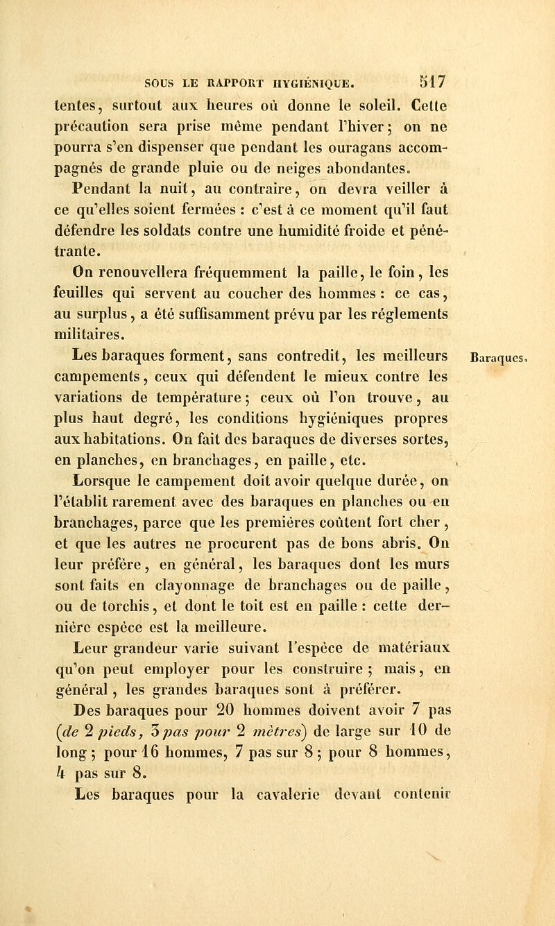 tentes, surtout aux heures où donne le soleil. Cette précaution sera prise même pendant Thiver ; on ne pourra s'en dispenser que pendant les ouragans accom- pagnés de grande pluie ou de neiges abondantes. Pendant la nuit, au contraire, on devra veiller à ce qu'elles soient fermées : c'est à ce moment qu'il faut défendre les soldats contre une humidité froide et péné- trante. On renouvellera fréquemment la paille, le foin, les feuilles qui servent au coucher des hommes : ce cas, au surplus, a été suffisamment prévu par les règlements militaires. Les baraques forment5 sans contredit, les meilleurs Baraques, campements, ceux qui défendent le mieux contre les variations de température ; ceux où l'on trouve, au plus haut degré, les conditions hygiéniques propres aux habitations. On fait des baraques de diverses sortes, en planches, en branchages, en paille, etc. Lorsque le campement doit avoir quelque durée, on l'établit rarement avec des baraques en planches ou en branchages, parce que les premières coûtent fort cher, et que les autres ne procurent pas de bons abris. On leur préfère, en général, les baraques dont les murs sont faits en clayonnage de branchages ou de paille, ou de torchis, et dont le toit est en paille : cette der- nière espèce est la meilleure. Leur grandeur varie suivant l'espèce de matériaux qu'on peut employer pour les construire 5 mais, en général, les grandes baraques sont à préférer. Des baraques pour 20 hommes doivent avoir 7 pas (de ^ pieds, '5 pas pour 2 mètres) de large sur 10 de long ; pour 16 hommes, 7 pas sur 8 ; pour 8 hommes, h pas sur 8. Les baraques pour la cavalerie devant contenir X