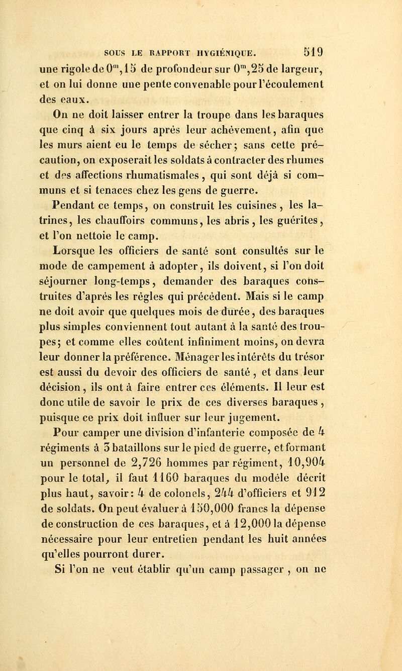 une rigole de 0', 15 de profondeur sur 0™,25 de largeur, et on lui donne une pente convenable pour Técoulement des eaux. On ne doit laisser entrer la troupe dans les baraques que cinq à six jours après leur achèvement, afin que les murs aient eu le temps de sécher ; sans cette pré- caution, on exposerait les soldats à contracter des rhumes et des affections rhumatismales, qui sont déjà si com- muns et si tenaces chez les gens de guerre. Pendant ce temps, on construit les cuisines, les la- trines, les chauffoirs communs, les abris, les guérites, et Ton nettoie le camp. Lorsque les officiers de santé sont consultés sur le mode de campement à adopter, ils doivent, si Ton doit séjourner long-temps, demander des baraques cons- truites d'après les régies qui précédent. Mais si le camp ne doit avoir que quelques mois de durée, des baraques plus simples conviennent tout autant à la santé des trou- pes; et comme elles coûtent infiniment moins, on devra leur donner la préférence. Ménager les intérêts du trésor est aussi du devoir des officiers de santé, et dans leur décision, ils ont à faire entrer ces éléments. Il leur est donc utile de savoir le prix de ces diverses baraques, puisque ce prix doit influer sur leur jugement. Pour camper une division dMnfanterie composée de k régiments à 3 bataillons sur le pied de guerre, et formant un personnel de 2,726 hommes par régiment, dO,90i pour le total, il faut 1160 baraques du modèle décrit plus haut, savoir: 4 de colonels, 244 d'officiers et 912 de soldats. On peut évaluer à 150,000 francs la dépense de construction de ces baraques, et à 12,000 la dépense nécessaire pour leur entretien pendant les huit années qu'elles pourront durer. Si Ton ne veut établir qu'un camp passager , on ne