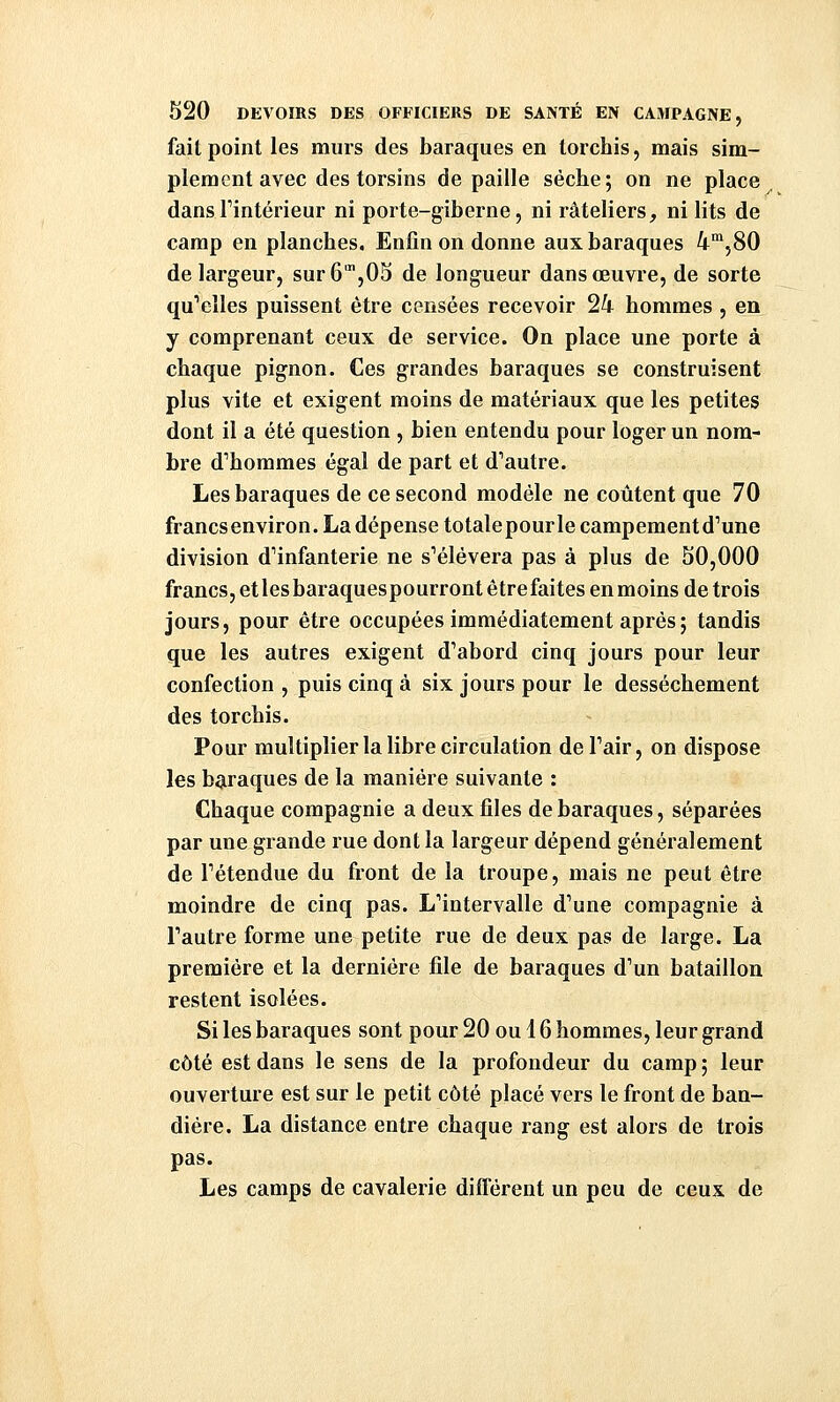 fait point les murs des baraques en torchis, mais sim- plement avec des torsins de paille sèclie; on ne place ^ dansTintérieur ni porte-giberne, ni râteliers, ni lits de camp en planches. Enfin on donne aux baraques i^jSO de largeur, sur 6',05 de longueur dans œuvre, de sorte qu'elles puissent être censées recevoir 24 hommes , en y comprenant ceux de service. On place une porte à chaque pignon. Ces grandes baraques se construisent plus vite et exigent moins de matériaux que les petites dont il a été question , bien entendu pour loger un nom- bre d''hommes égal de part et d^autre. Les baraques de ce second modèle ne coûtent que 70 francsenviron.Ladépense totale pour le campement d^une division d''infanterie ne s'élèvera pas à plus de 50,000 francs, etlesbaraquespourront être faites en moins de trois jours, pour être occupées immédiatement après; tandis que les autres exigent d'abord cinq jours pour leur confection , puis cinq à six jours pour le dessèchement des torchis. Pour multiplier la libre circulation deTair, on dispose les baraques de la manière suivante : Chaque compagnie a deux files de baraques, séparées par une grande rue dont la largeur dépend généralement de rétendue du front de la troupe, mais ne peut être moindre de cinq pas. L'intervalle d'une compagnie à l'autre forme une petite rue de deux pas de large. La première et la dernière file de baraques d'un bataillon restent isolées. Si les baraques sont pour 20 ou i 6 hommes, leur grand côté est dans le sens de la profondeur du camp ; leur ouverture est sur le petit côté placé vers le front de ban- diére. La distance entre chaque rang est alors de trois pas. Les camps de cavalerie différent un peu de ceux de