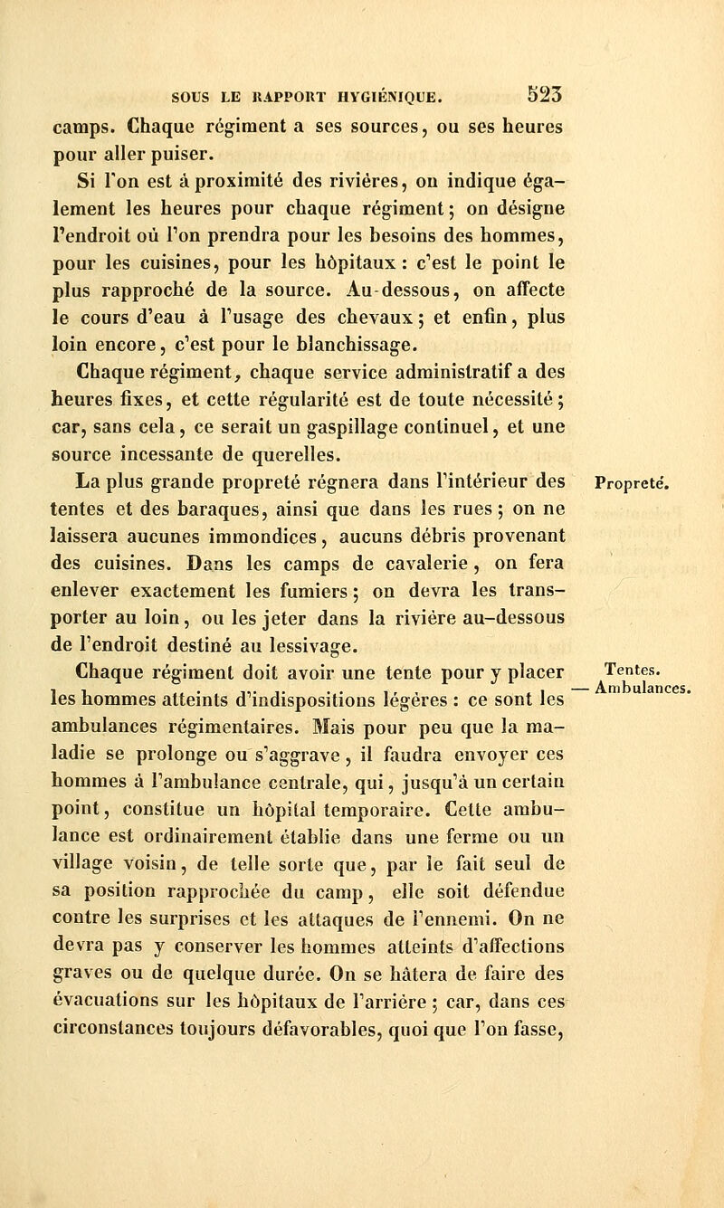 camps. Chaque régiment a ses sources, ou ses heures pour aller puiser. Si Ton est à proximité des rivières, ou indique éga- lement les heures pour chaque régiment ; on désigne l'endroit où Ton prendra pour les besoins des hommes, pour les cuisines, pour les hôpitaux: c^est le point le plus rapproché de la source. Au dessous, on affecte le cours d'eau à Tusage des chevaux ; et enfin, plus loin encore, c^est pour le blanchissage. Chaque régiment, chaque service administratif a des heures fixes, et cette régularité est de toute nécessité ; car, sans cela, ce serait un gaspillage continuel, et une source incessante de querelles. La plus grande propreté régnera dans Tintérieur des tentes et des baraques, ainsi que dans les rues ; on ne laissera aucunes immondices, aucuns débris provenant des cuisines. Dans les camps de cavalerie, on fera enlever exactement les fumiers ; on devra les trans- porter au loin, ou les jeter dans la rivière au-dessous de l'endroit destiné au lessivage. Chaque régiment doit avoir une tente pour y placer les hommes atteints d''indispositions légères : ce sont les ambulances régimentaires. Mais pour peu que la ma- ladie se prolonge ou s'aggrave , il faudra envoyer ces hommes à l'ambulance centrale, qui, jusqu'à un certain point, constitue un hôpital temporaire. Cette ambu- lance est ordinairement établie dans une ferme ou un village voisin, de telle sorte que, par le fait seul de sa position rapprochée du camp, elle soit défendue contre les surprises et les attaques de l'ennemi. On ne devra pas y conserver les hommes atteints d'affections graves ou de quelque durée. On se hâtera de faire des évacuations sur les hôpitaux de l'arriére ; car, dans ces circonstances toujours défavorables, quoi que l'on fasse. Propreté, Tentes. Ambulances.