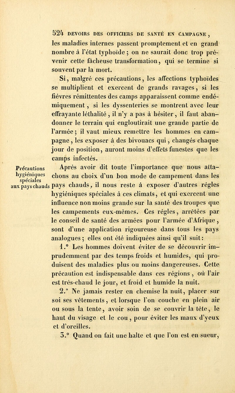 les maladies internes passent promptement et en grand nombre à Tétat typhoïde 5 on ne saurait donc trop pré- venir cette fâcheuse transformation, qui se termine si souvent par la mort. Si, malgré ces précautions, les affections typhoïdes se multiplient et exercent de grands ravages, si les lièvres rémittentes des camps apparaissent comme endé- miquement , si les dyssenteries se montrent avec leur effrayante léthalité , il n'y a pas à hésiter, il faut aban- donner le terrain qui engloutirait une grande partie de Tarmée ; il vaut mieux remettre les hommes en cam- pagne , les exposer à des bivouacs qui, changés chaque jour de position, auront moins d'effets funestes que les camps infectés. Précautions Après avoir dit toute Timportance que nous atta- hygieniques chons au choix d'un bon mode de campement dans les spéciales i i ., ,, > i aux pays chauds pays chauds, il nous reste a exposer d autres règles hygiéniques spéciales à ces climats, et qui exercent une influence non moins grande sur la santé des troupes que les campements eux-mêmes. Ces régies, arrêtées par le conseil de santé des armées pour l'armée d'Afrique, sont d'une application rigoureuse dans tous les pays analogues ; elles ont été indiquées ainsi qu'il suit : 1. Les hommes doivent éviter de se découvrir im- prudemment par des temps froids et humides, qui pro- duisent des maladies plus ou moins dangereuses. Cette précaution est indispensable dans ces régions , où l'air est très-chaud le jour, et froid et humide la nuit. 2.° Ne jamais rester en chemise la nuit, placer sur soi ses vêtements, et lorsque Ton couche en plein air ou sous la tente, avoir soin de se couvrir la tête, le haut du visage et le cou , pour éviter les maux d'yeux et d'oreilles. 3. Quand on fait une halte et que l'on est en sueur,