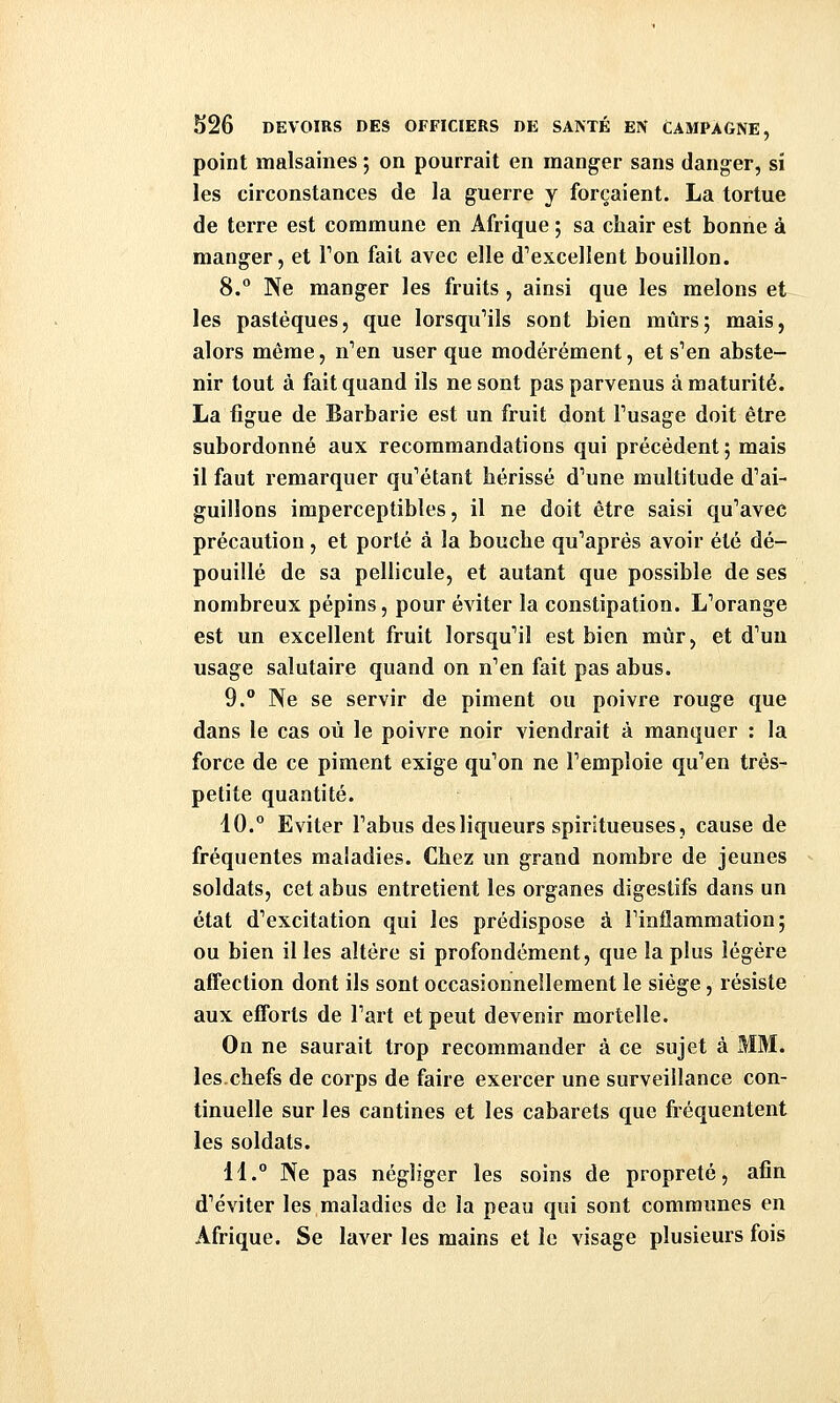 point malsaines ; on pourrait en manger sans danger, si les circonstances de la guerre y forçaient. La tortue de terre est commune en Afrique ; sa chair est bonne à manger, et Ton fait avec elle d'excellent bouillon. 8. Ne manger les fruits , ainsi que les melons et les pastèques, que lorsqu'ils sont bien mûrs; mais, alors même, n''en user que modérément, et s'en abste- nir tout à fait quand ils ne sont pas parvenus à maturité. La ligue de Barbarie est un fruit dont Tusage doit être subordonné aux recommandations qui précédent; mais il faut remarquer qu'étant hérissé d'une multitude d'ai- guillons imperceptibles, il ne doit être saisi qu'avec précaution, et porté à la bouche qu'après avoir été dé- pouillé de sa pellicule, et autant que possible de ses nombreux pépins, pour éviter la constipation. L'orange est un excellent fruit lorsqu'il est bien mûr, et d'un usage salutaire quand on n'en fait pas abus. 9. Ne se servir de piment ou poivre rouge que dans le cas où le poivre noir viendrait à manquer : la force de ce piment exige qu'on ne l'emploie qu'en très- petite quantité. 10. Eviter l'abus des liqueurs spiritueuses, cause de fréquentes maladies. Chez un grand nombre de jeunes soldats, cet abus entretient les organes digestifs dans un état d'excitation qui les prédispose à l'inflammation; ou bien il les altère si profondément, que la plus légère affection dont ils sont occasionnellement le siège, résiste aux efforts de l'art et peut devenir mortelle. On ne saurait trop recommander à ce sujet à MM. les.chefs de corps de faire exercer une surveillance con- tinuelle sur les cantines et les cabarets que fiéquentent les soldats. 11.° Ne pas négliger les soins de propreté, afin d'éviter les maladies de la peau qui sont communes en Afrique. Se laver les mains et le visage plusieurs fois