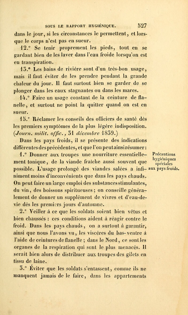 dans le jour, si les circonstances le permettent, et lors- que le corps n'est pas en sueur. 12.° Se tenir proprement les pieds, tout en se gardant bien de les laver dans Feau froide lorsqu^on est en transpiration. 13.° Les bains de rivière sont d'un très-bon usag-e, mais il faut éviter de les prendre pendant la grande chaleur du jour. Il faut surtout bien se garder de se plonger dans les eaux stagnantes ou dans les mares. 14. Faire un usage constant de la ceinture de fla- nelle, et surtout ne point la quitter quand on est en sueur. 15. Réclamer les conseils des officiers de santé dés les premiers symptômes de la plus légère indisposition. {Joiirn. milit. offic, 31 décembï^e 1859.) Dans les pays froids, il se présente des indications différentes des précédentes, et que Ton peut ain^ixésumer : 1.° Donner aux troupes une nourriture essentielle- Précautions ment tonique, de la viande fraîche aussi souvent que \téc\^T possible. L'usage prolongé des viandes salées a infi- aux pays froids. niment moins d'inconvénients que dans les pays chauds. On peut faire un large emploi des substances stimulantes, du vin, des boissons spiritueuses ; on conseille généra- lement de donner un supplément de vivres et d'eau-de- vie dés les premiers jours d'automne. 2. Veiller à ce que les soldats soient bien vêtus et bien chaussés : ces conditions aident à réagir contre le froid. Dans les pays chauds, on a surtout à garantir, ainsi que nous l'avons vu, les viscères du bas-ventre à l'aide de ceintures de flanelle ; dans le Nord, ce senties organes de la respiration qui sont le plus menacés. Il serait bien alors de distribuer aux troupes des gilets en tissu de laine. 3.° Eviter que les soldats s'entassent, comme ils ne manquent jamais de le faire, dans les appartements