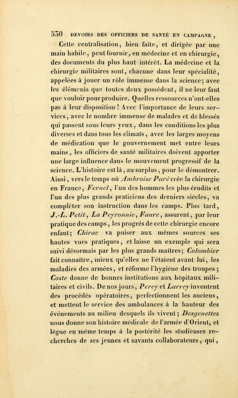 Celte centralisation, bien faite, et dirigée par une main habile, peut fournir^ en médecine et en chirurgie, des documents du pkis haut intérêt. La médecine et la chirurgie militaires sont, chacune dans leur spécialité, appelées à jouer un rôle immense dans la science; avec les éléments que toutes deux possèdent, il ne leur faut que vouloir pour produire. Quelles ressources n'ont-elles pas à leur disposition ! Avec Timportance de leurs ser- vices, avec le nombre immense de malades et de blessés qui passent sous leurs yeux, dans les conditions les plus diverses et dans tous les climats, avec les larges moyens de médication que le gouvernement met entre leurs mains _, les officiers de santé militaires doivent apporter une large influence dans le mouvement progressif de la science. L'histoire est là , au surplus, pour le démontrer. Ainsi, vers le temps où Ambroise jPar«? crée la chirurgie en France, Fernel^ Fun des hommes les plus érudits et Tun des plus grands praticiens des derniers siècles, va compléter son instruction dans les camps. Plus tard, J.-L. Petit ^ LaPeyronnie^Faure ^ assurent, parleur pratique des camps, les progrés de cette chirurgie encore enfant; Chirac va puiser aux mêmes sources ses hautes vues pratiques, et laisse un exemple qui sera suivi désormais par les plus grands maîtres; Colotnbier fait connaître, mieux qu^'elles ne Pétaient avant lui, les maladies des armées, et réforme Fhygiéne des troupes ; Coste donne de bonnes institutions aux hôpitaux mili- taires et civils. De nos jours, Percy ei Larrey'\n\en\eni des procédés opératoires, perfectionnent les anciens, et mettent le service des ambulances à la hauteur des événements au milieu desquels ils vivent ; Desgenettes nous donne son histoire médicale de Farmée d'Orient, et lègue en même temps à la postérité les studieuses re- cherches de ses jeunes et savants collaborateurs , qui,