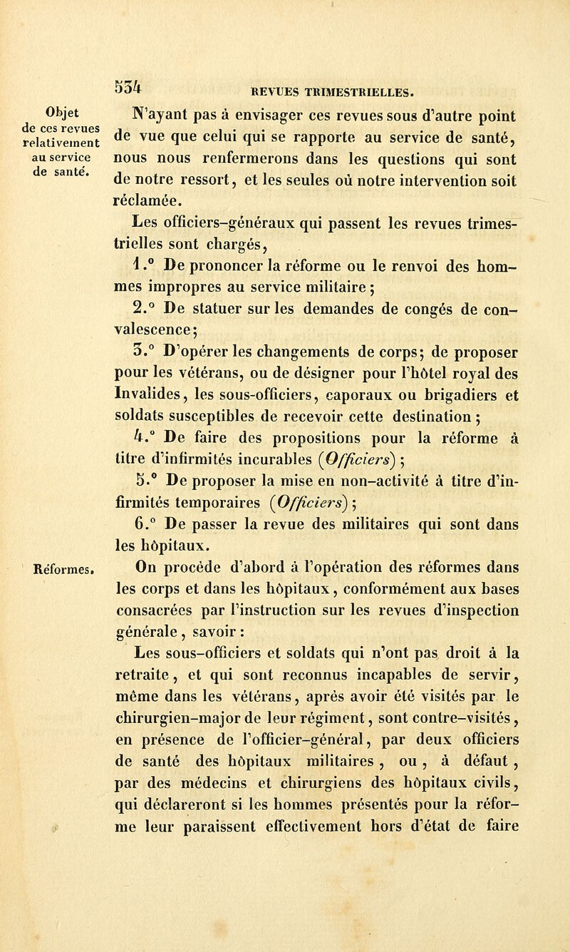 Objet de ces revues relativement au service de santé. Réformes. S34 REVUES TRIMESTRIELLES. N'ayant pas à envisager ces revues sous d''autre point de vue que celui qui se rapporte au service de santé, nous nous renfermerons dans les questions qui sont de notre ressort, et les seules où notre intervention soit réclamée. Les officiers-généraux qui passent les revues trimes-^ trielles sont chargés, 1. De prononcer la réforme ou le renvoi des hom- mes impropres au service militaire ; 2.° De statuer sur les demandes de congés de con- valescence; 3.° D''opérer les changements de corps; de proposer pour les vétérans, ou de désigner pour Thôtel royal des Invalides, les sous-officiers, caporaux ou brigadiers et soldats susceptibles de recevoir cette destination ; 4. De faire des propositions pour la réforme à titre d''infîrmités incurables (Officiers) ; 5.** De proposer la mise en non-activité à titre d'in- firmités temporaires (Officiers) ; 6.° De passer la revue des militaires qui sont dans les hôpitaux. On procède d'abord à l'opération des réformes dans les corps et dans les hôpitaux, conformément aux bases consacrées par l'instruction sur les revues d'inspection générale, savoir : Les sous-officiers et soldats qui n'ont pas droit à la retraite, et qui sont reconnus incapables de servir, même dans les vétérans, après avoir été visités par le chirurgien-major de leur régiment, sont contre-visités, en présence de l'officier-général, par deux officiers de santé des hôpitaux militaires , ou, à défaut , par des médecins et chirurgiens des hôpitaux civils, qui déclareront si les hommes présentés pour la réfor- me leur paraissent effectivement hors d'état de faire