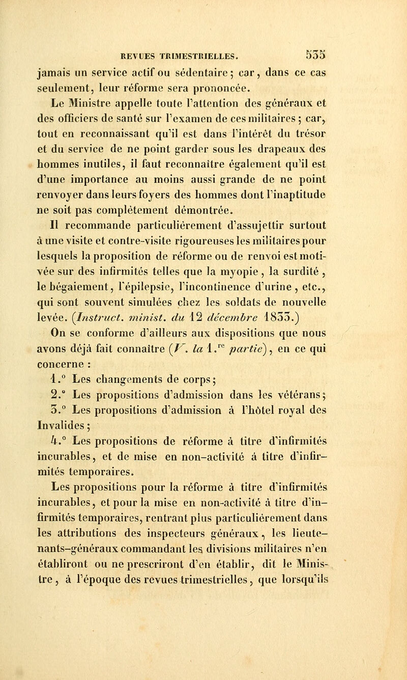 jamais un service actif ou sédentaire ; car, dans ce cas seulement, leur réforme sera prononcée. Le Ministre appelle toute Tattention des généraux et des officiers de santé sur Texamen de ces militaires ; car, tout en reconnaissant quMl est dans Tintérét du trésor et du service de ne point garder sous les drapeaux des hommes inutiles, il faut reconnaître également qu'il est d'une importance au moins aussi grande de ne point renvoyer dans leurs foyers des hommes dont l'inaptitude ne soit pas complètement démontrée. Il recommande particulièrement d'assujettir surtout à une visite et contre-visite rigoureuses les militaires pour lesquels la proposition de réforme ou de renvoi est moti- vée sur des infirmités telles que la myopie, la surdité , le bégaiement, Tépilepsie, l'incontinence d'urine, etc., qui sont souvent simulées cliej: les soldats de nouvelle levée. ÇInstruct. minist. du 12 décembre 1853.) On se conforme d'ailleurs aux dispositions que nous avons déjà fait connaître {V'. la 1.^° partie) ^ en ce qui concerne : 1.° Les changements de corps; 2. Les propositions d'admission dans les vétérans; 3.° Les propositions d'admission à l'hôtel royal des Invalides ; 4.° Les propositions de réforme à titre d'infirmités incurables, et de mise en non-activité à titre d'infir- mités temporaires. Les propositions pour la réforme à titre d'infirmités incurables, et pour la mise en non-activité à titre d'in- firmités temporaires, rentrant plus particulièrement dans les attributions des inspecteurs généraux., les lieute- nants-généraux commandant les divisions militaires n'en établiront ou ne prescriront d'en établir, dit le 3Iinis- tre , à l'époque des revues trimestrielles, que lorsqu'ils