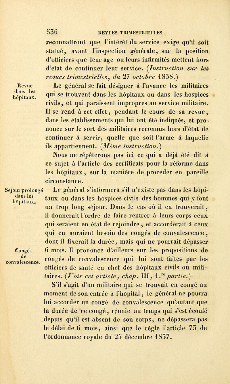 reconnaîtront que Tintérêt du service exige quMl soit statué, avant l'inspection générale, sur la position d'officiers que leur âge ou leurs infirmités mettent hors d'état de continuer leur service. (Instruction sur les revues trimestrielles^ du 27 octobre 1838.) Revue Le général se fait désigner à Tavance les militaires hbnïtaux ^^^ ^^ trouvcut dans les hôpitaux ou dans les hospices civils, et qui paraissent impropres au service militaire. Il se rend à cet effet, pendant le cours de sa revue, dans les établissements qui lui ont été indiqués, et pro- nonce sur le sort des militaires reconnus hors d'état de continuer à servir, quelle que soit l'arme à laquelle ils appartiennent. {Même instruction.^ Nous ne répéterons pas ici ce qui a déjà été dit à ce sujet à l'article des certificats pour la réforme dans les hôpitaux, sur la manière de procéder en pareille circonstance- Séjour prolongé Le général s'informera s'il n'existe pas dans les hôpi- dans les ioxiTL OU dans les hospices civils des hommes qui y font hôpitaux. '^ . un trop long séjour. Dans le cas où il en trouverait, il donnerait l'ordre de faire rentrer à leurs corps ceux qui seraient en état de rejoindre , et accorderait à ceux qui en auraient besoin des congés de convalescence, dont il fixerait la durée^ mais qui ne pourrait dépasser Conge's 6 mois. II prononce d'ailleurs sur les propositions de congés de convalescence qui lui sont faites par les officiers de santé en chef des hôpitaux civils ou mili- taires. (J^oir cet article, chap. III^ i.''^partie.^ S'il s'agit d'un militaire qui se trouvait en congé au moment de son entrée à l'hôpital, le général ne pourra lui accorder un congé de convalescence qu'autant que la durée de ce congé, réunie au temps qui s'est écoulé depuis qu'il est absent de son corps, ne dépassera pas le délai de 6 mois, ainsi que le régie l'article 73 de l'ordonnance royale du 25 décembre 1837. de convalescence.