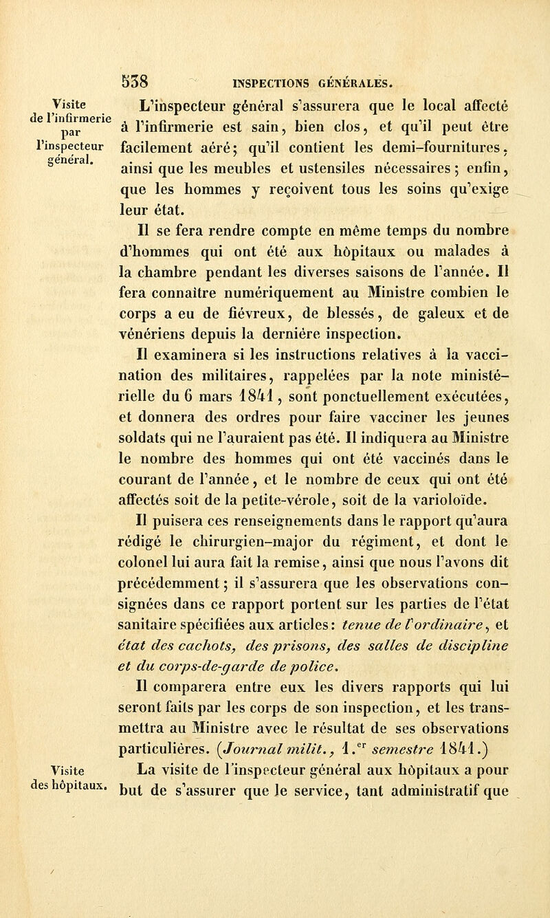 Visite de l'infirmerie par l'inspecteur ffe'néral. Visite des hôpitaux. 538 INSPECTIONS GÉNÉRALES. L'inspecteur général s'assurera que le local affecté à Finfirmerie est sain, bien clos, et qu'il peut être facilement aéré; qu'il contient les demi-fournitures, ainsi que les meubles et ustensiles nécessaires ; enfin, que les hommes y reçoivent tous les soins qu'exige leur état. Il se fera rendre compte en même temps du nombre d'hommes qui ont été aux hôpitaux ou malades à la chambre pendant les diverses saisons de l'année. Il fera connaître numériquement au Ministre combien le corps a eu de fiévreux, de blessés, de galeux et de vénériens depuis la dernière inspection. Il examinera si les instructions relatives à la vacci- nation des militaires, rappelées par la note ministé- rielle du 6 mars 1841, sont ponctuellement exécutées, et donnera des ordres pour faire vacciner les jeunes soldats qui ne l'auraient pas été. Il indiquera au Ministre le nombre des hommes qui ont été vaccinés dans le courant de l'année, et le nombre de ceux qui ont été affectés soit de la petite-vérole, soit de la varioloïde. Il puisera ces renseignements dans le rapport qu'aura rédigé le chirurgien-major du régiment, et dont le colonel lui aura fait la remise, ainsi que nous l'avons dit précédemment ; il s'assurera que les observations con- signées dans ce rapport portent sur les parties de l'état sanitaire spécifiées aux articles : tenue de tordinaire ^ et état des cachots, des prisons, des salles de discipline et du corps-de-garde de police. Il comparera entre eux les divers rapports qui lui seront faits par les corps de son inspection, et les trans- mettra au Ministre avec le résultat de ses observations particulières. {Journalmilit., l.^ semestre 1841.) La visite de Tinspecteur général aux hôpitaux a pour but de s'assurer que le service, tant administratif que