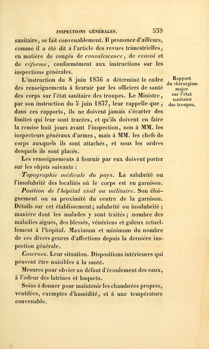 sanitaire, se fait convenablement. Il prononce d'ailleurs, comme il a été dit à Particle des revues trimestrielles, en matière de congés de convalescence, de renvoi et de réforme, conformément aux instructions sur les inspections générales. L''instruction du 8 juin 1836 a déterminé le cadre Rapport des renseignements à fournir par les officiers de santé major des corps sur Tétat sanitaire des troupes. Le Ministre, sur l'ëtat ^ . jo-rrr i sanitaire par son instruction du o juin 1837, leur rappelle que , des troupes. dans ces rapports, ils ne doivent jamais s'écarter des limites qui leur sont tracées, et qu'ils doivent en faire la remise huit jours avant Finspection, non à MM. les inspecteurs généraux d'armes, mais à MM. les chefs de corps auxquels ils sont attachés, et sous les ordres desquels ils sont placés. Les renseignements à fournir par eux doivent porter sur les objets suivants : Topographie médicale du pays. La salubrité ou l'insalubrité des localités où le corps est en garnison. Position de Vhôpital civil ou militaire. Son éloi- gnement ou sa proximité du centre de la garnison. Détails sur cet établissement ; salubrité ou insalubrité ; manière dont les malades y sont traités ; nombre des maladies aiguës, des blessés, vénériens et galeux actuel- lement à l'hôpital. Maximum et minimum du nombre de ces divers genres d'affections depuis la dernière ins- pection générale. Casernes. Leur situation. Dispositions intérieures qui peuvent être nuisibles à la santé. Mesures pour obvier au défaut d'écoulement des eaux, à l'odeur des latrines et baquets. Soins à donner pour maintenir les chambrées propres, ventilées, exemptes d'humidité, et à une température convenable.