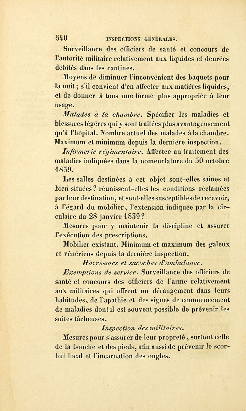 Surveillance des officiers de santé et concours de Tautorité militaire relativement aux liquides et denrées débités dans les cantines. Moyens de diminuer Tinconvénient des baquets pour la nuit ; s'il convient d'en affecter aux matières liquides, et de donner à tous une forme plus appropriée à leur usage. Malades à la chambre. Spécifier les maladies et blessures légères qui y sont traitées plus avantageusement qu'à l'hôpital. Nombre actuel des malades à la chambre. Maximum et minimum depuis la dernière inspection. Infirmerie régimentaire. Affectée au traitement des maladies indiquées dans la nomenclature du 30 octobre 1839. Les salles destinées à cet objet sont-elles saines et bien situées? réunissent-elles les conditions réclamées par leur destination, et sont-elles susceptibles de recevoir, à l'égard du mobilier, l'extension indiquée par la cir- culaire du 28 janvier 1839? Mesures pour y maintenir la discipline et assurer l'exécution des prescriptions. Mobilier existant. Minimum et maximum des galeux et vénériens depuis la dernière inspection. Havre-sacs et sacoches dCambulance. Exemptions de service. Surveillance des officiers de santé et concours des officiers de l'arme relativement aux militaires qui offrent un dérangement dans leurs habitudes, de l'apathie et des signes de commencement de maladies dont il est souvent possible de prévenir les suites fâcheuses. Inspection des militaires. Mesures pour s'assurer de leur propreté , surtout celle de la bouche et des pieds, afin aussi de prévenir le scor- but local et l'incarnation des ongles.