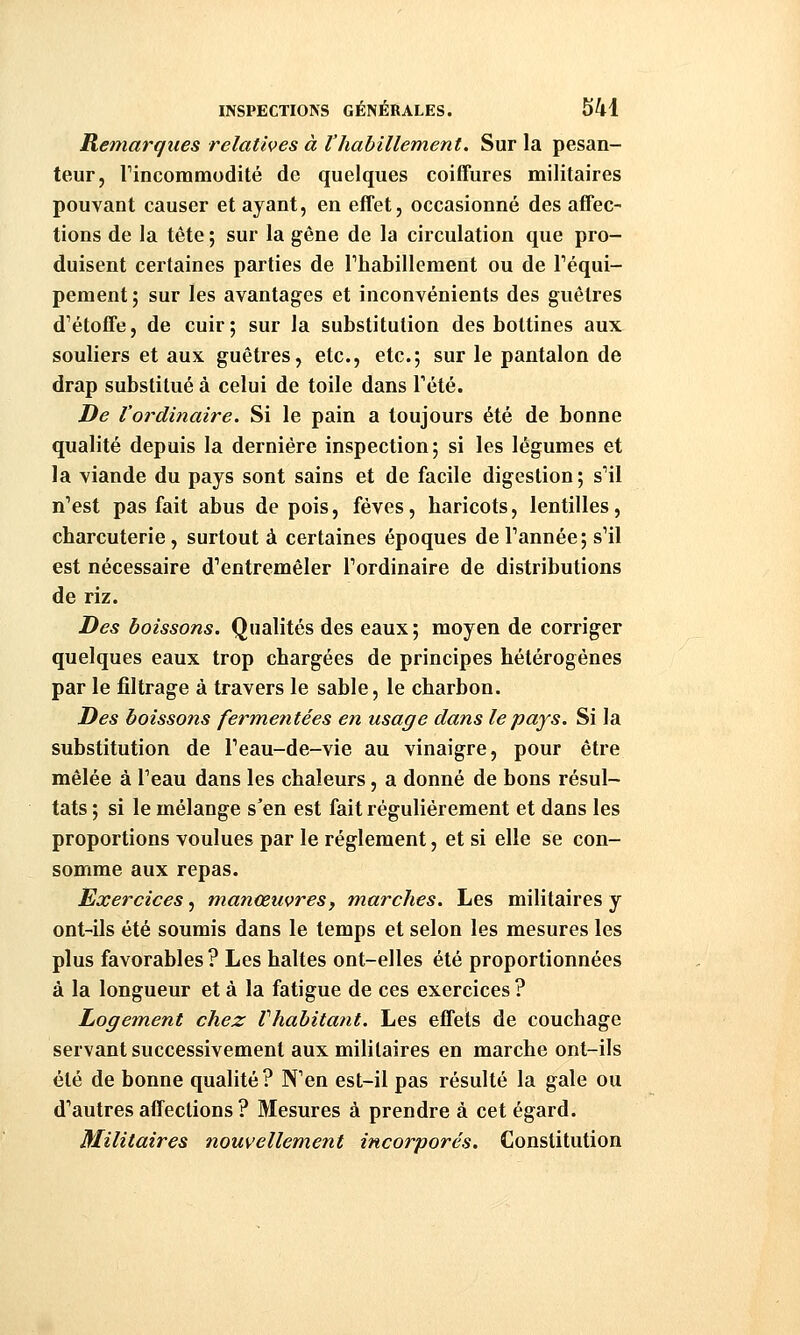 Remarques relatives à l'habillement. Sur la pesan- teur, rincommodité de quelques coiffures militaires pouvant causer et ayant, en effet, occasionné des affec- tions de la tête ; sur la gêne de la circulation que pro- duisent certaines parties de rhabillement ou de Téqui- pement ; sur les avantages et inconvénients des guêtres d^étoffe, de cuir; sur la substitution des bottines aux souliers et aux guêtres, etc., etc.; sur le pantalon de drap substitué à celui de toile dans Tété. De l'ordinaire. Si le pain a toujours été de bonne qualité depuis la dernière inspection; si les légumes et la viande du pays sont sains et de facile digestion ; s''il n'est pas fait abus de pois, fèves, haricots, lentilles, charcuterie, surtout à certaines époques de Tannée; s'il est nécessaire d'entremêler Tordinaire de distributions de riz. Des boissons. Qualités des eaux; moyen de corriger quelques eaux trop chargées de principes hétérogènes par le filtrage à travers le sable, le charbon. Des boissons fermetitées en usage dans le pays. Si la substitution de Teau-de-vie au vinaigre, pour être mêlée à Teau dans les chaleurs, a donné de bons résul- tats ; si le mélange s'en est fait régulièrement et dans les proportions voulues par le règlement, et si elle se con- somme aux repas. Exercices, manœuvresj marches. Les militaires y ont-ils été soumis dans le temps et selon les mesures les plus favorables ? Les haltes ont-elles été proportionnées à la longueur et à la fatigue de ces exercices ? Logem.ent chez Vhabitant. Les effets de couchage servant successivement aux militaires en marche ont-ils été de bonne qualité ? N'en est-il pas résulté la gale ou d'autres affections ? Mesures à prendre à cet égard. Militaires nouvellement incorporés. Constitution