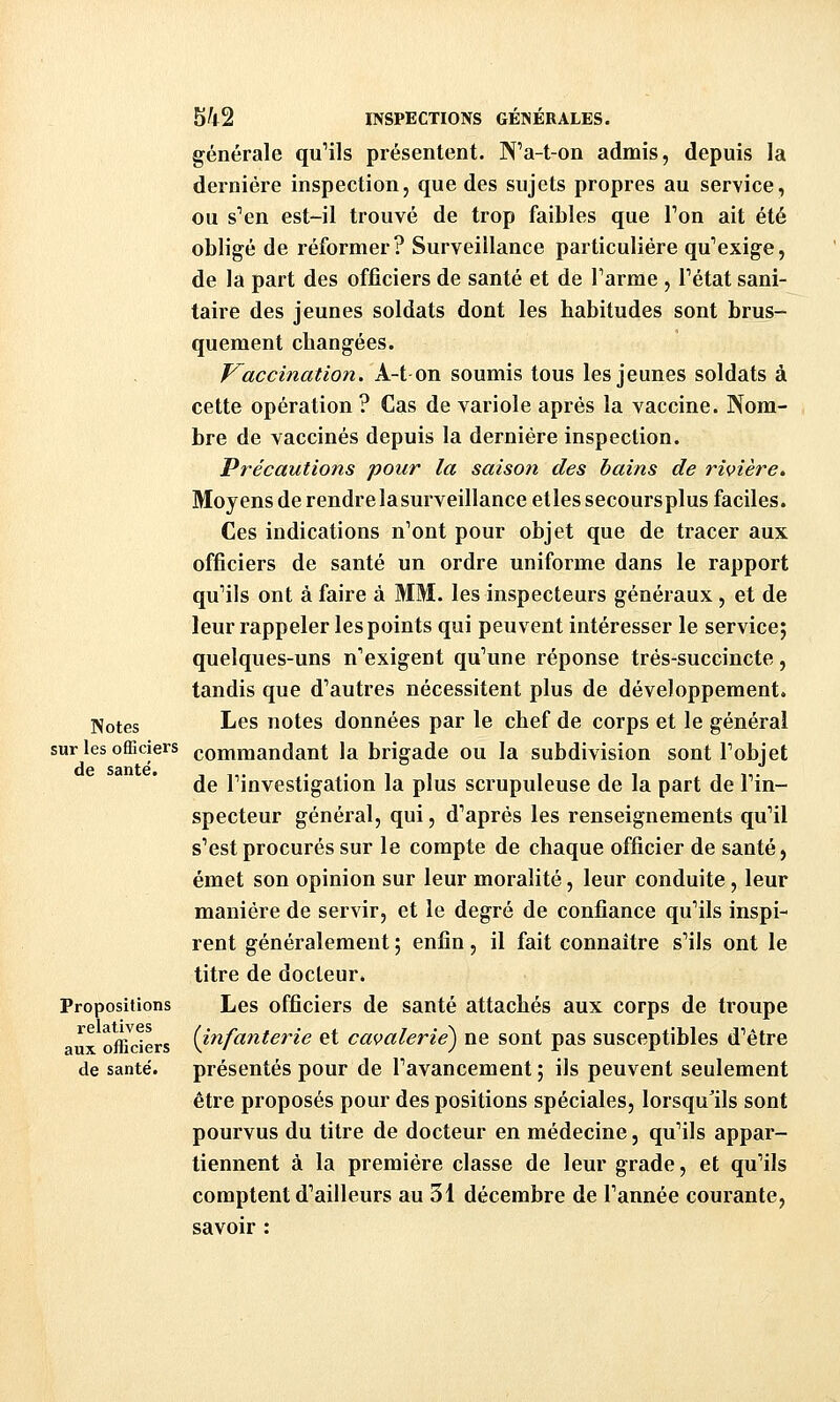 générale qu'ils présentent. N'a-t-on admis, depuis la dernière inspection, que des sujets propres au service, ou s''en est-il trouvé de trop faibles que Ton ait été obligé de réformer? Surveillance particulière qu'exige, de la part des officiers de santé et de Tarme , Tétat sani- taire des jeunes soldats dont les habitudes sont brus- quement changées. Vaccination. A-t on soumis tous les jeunes soldats à cette opération ? Cas de variole après la vaccine. Nom- bre de vaccinés depuis la dernière inspection. Précautions pour la saison des bains de rivière. Moyens de rendre la surveillance elles secoursplus faciles. Ces indications n'ont pour objet que de tracer aux officiers de santé un ordre uniforme dans le rapport qu'ils ont à faire à MM. les inspecteurs généraux, et de leur rappeler les points qui peuvent intéresser le service; quelques-uns n'exigent qu'une réponse très-succincte, tandis que d'autres nécessitent plus de développement. ji^otes I^es notes données par le chef de corps et le générai sur les officiers commandant la brigade ou la subdivision sont l'objet de l'investigation la plus scrupuleuse de la part de l'in- specteur général, qui, d'après les renseignements qu'il s'est procurés sur le compte de chaque officier de santé, émet son opinion sur leur moralité, leur conduite, leur manière de servir, et le degré de confiance qu'ils inspi- rent généralement ; enfin, il fait connaître s'ils ont le titre de docteur. Propositions Les officiers de santé attachés aux corps de troupe ^^ offi^ders (infanterie et cavalerie^ ne sont pas susceptibles d'être de santé. présentés pour de l'avancement ; ils peuvent seulement être proposés pour des positions spéciales, lorsqu'ils sont pourvus du titre de docteur en médecine, qu'ils appar- tiennent à la première classe de leur grade, et qu'ils comptent d'ailleurs au 31 décembre de l'année courante, savoir :