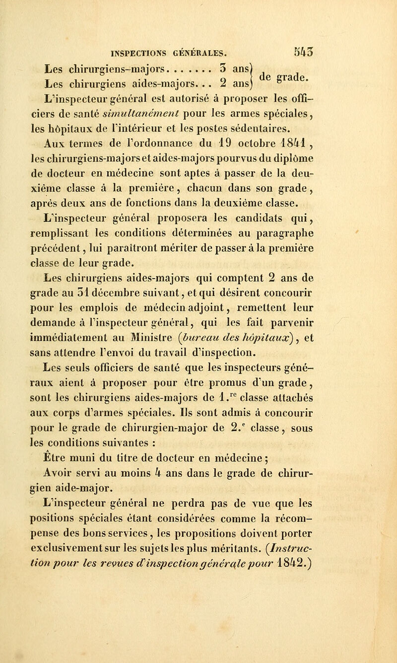 Les chirurgiens-mai ors 3 ans) , T 1• • A • o de grade. Les chirurgiens aides-majors. .. 2 ans) ° LMnspecteur général est autorisé à proposer les offi- ciers de santé simultanément pour les armes spéciales, les hôpitaux de Tintérieur et les postes sédentaires. Aux termes de Tordonnance du 19 octobre 1841 , les chirurgiens-majors et aides-majors pourvus du diplôme de docteur en médecine sont aptes à passer de la deu- xième classe à la première, chacun dans son grade, après deux ans de fonctions dans la deuxième classe. L'inspecteur général proposera les candidats qui, remplissant les conditions déterminées au paragraphe précédent, lui paraîtront mériter de passer à la première classe de leur grade. Les chirurgiens aides-majors qui comptent 2 ans de grade au 51 décembre suivant, et qui désirent concourir pour les emplois de médecin adjoint, remettent leur demande à Tinspecteur général, qui les fait parvenir immédiatement au Ministre (bureau des hôpitaux), et sans attendre Tenvoi du travail d'inspection. Les seuls officiers de santé que les inspecteurs géné- raux aient à proposer pour être promus d'un grade, sont les chirurgiens aides-majors de l.^*^ classe attachés aux corps d'armes spéciales. Ils sont admis à concourir pour le grade de chirurgien-major de 2. classe, sous les conditions suivantes : Etre muni du titre de docteur en médecine ; Avoir servi au moins k ans dans le grade de chirur- gien aide-major. L'inspecteur général ne perdra pas de vue que les positions spéciales étant considérées comme la récom- pense des bons services, les propositions doivent porter exclusivement sur les sujets les plus méritants. {Instruc- tion pour les revues d'inspection générale pour 1842.)