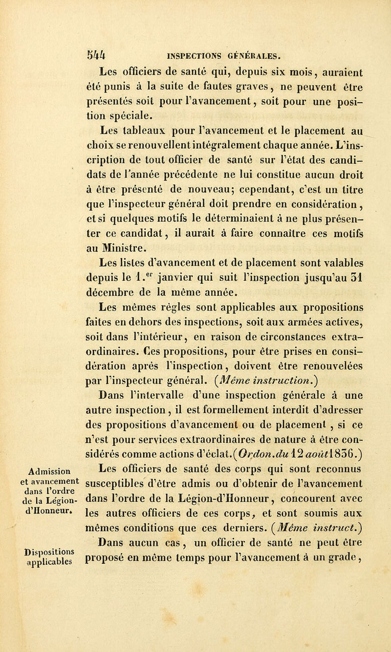 Les officiers de santé qui, depuis six mois, auraient été punis à la suite de fautes graves, ne peuvent être présentés soit pour Tavancement, soit pour une posi- tion spéciale. Les tableaux pour Tavanceraent et le placement au choix se renouvellent intégralement chaque année. L'ins- cription de tout officier de santé sur Tétat des candi- dats de Tannée précédente ne lui constitue aucun droit à être présenté de nouveau; cependant, c'est un titre que Tinspecteur général doit prendre en considération, et si quelques motifs le déterminaient à ne plus présen- ter ce candidat, il aurait à faire connaître ces motifs au Ministre. Les listes d'avancement et de placement sont valables depuis le 1.^^ janvier qui suit l'inspection jusqu'au 31 décembre de la même année. Les mêmes règles sont applicables aux propositions faites en dehors des inspections, soit aux armées actives, soit dans l'intérieur, en raison de circonstances extra- ordinaires. Ces propositions, pour être prises en consi- dération après l'inspection, doivent être renouvelées par l'inspecteur général. (^Même instruction.^ Dans l'intervalle d'une inspection générale à une autre inspection, il est formellement interdit d'adresser des propositions d'avancement ou de placement , si ce n'est pour services extraordinaires de nature à être con- sidérés comme actions d'éclat.(Orû?ow.</M 12 «o^^^l836.) Admission Les officiers de santé des corps qui sont reconnus et avancement susceptibles d'être admis ou d'obtenir de l'avancement dans l ordre ,, , i i t - minr de la Légion- dans i Ordre de la Legion-d Honneur, concourent avec d'Honneur. ]gg autres officiers de ces corps, et sont soumis aux mêmes conditions que ces derniers. (^Méme instruct.^ Dans aucun cas, un officier de santé ne peut être appUcables pï'oposé en même temps pour l'avancement à un grade,