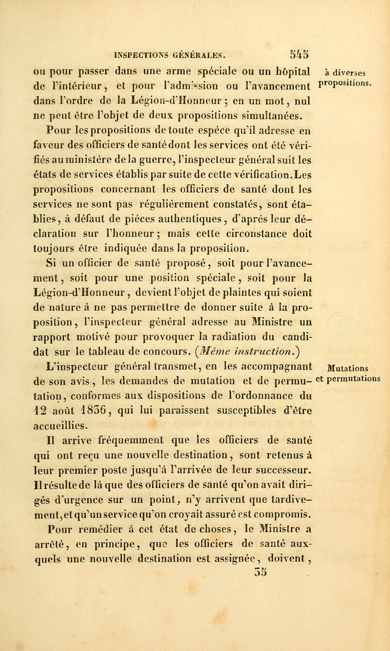 OU pour passer dans une arme spéciale ou un hôpital à diverses de Tintérieur, et pour radm:«=sion ou ravancement P''opo*»tions. dans Tordre de la Légion-d^Honneur ; en un mot, nul ne peut être Tobjet de deux propositions simultanées. Pour les propositions de toute espèce qu^il adresse en faveur des officiers de santé dont les services ont été véri- fiés au ministère de la guerre, Tinspecteur général suit les états de services établis par suite de cette vérification.Les propositions concernant les officiers de santé dont les services ne sont pas régulièrement constatés, sont éta- blies, à défaut de pièces authentiques, d'après leur dé- claration sur rhonneur ; mais cette circonstance doit toujours être indiquée dans la proposition. Si un officier de santé proposé, soit pour Tavance- ment, soit pour une position spéciale, soit pour la Légion-d'Honneur, devient Tobjet de plaintes qui soient de nature à ne pas permettre de donner suite à la pro- position , Finspecteur général adresse au Ministre un rapport motivé pour provoquer la radiation du candi- dat sur le tableau de concours. {Même instruction.^ ^inspecteur général transmet, en les accompagnant Mutations de son avis, les demandes de mutation et de permu- ^* permutations tation, conformes aux dispositions de Fordonnance du 12 août 1836, qui lui paraissent susceptibles d'être accueillies. Il arrive fréquemment que les officiers de santé qui ont reçu une nouvelle destination, sont retenus à leur premier poste jusqu'à Tarrivée de leur successeur. Il résulte de laque des officiers de santé qu'on avait diri- gés d'urgence sur un point, n'y arrivent que tardive- ment,et qu'un service qu'on croyait assuré est compromis. Pour remédier à cet état de choses, le Ministre a arrêté, en principe, que les officiers de santé aux- quels une nouvelle destination est assignée, doivent, 55