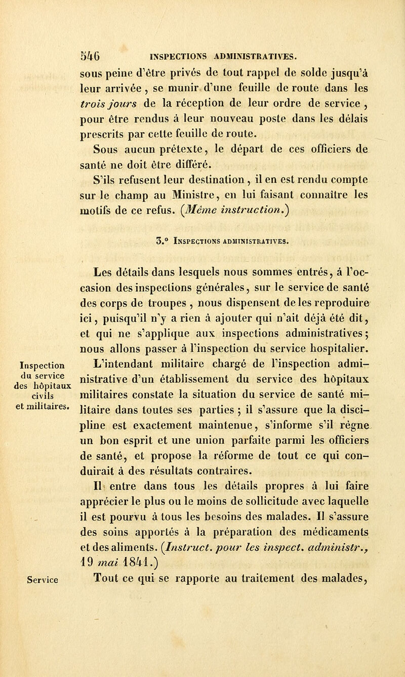 SOUS peine d'ôlre privés de tout rappel de solde jusqu'à leur arrivée, se munir d\ine feuille de route dans les trois jours de la réception de leur ordre de service , pour être rendus à leur nouveau poste dans les délais prescrits par cette feuille de route. Sous aucun prétexte, le départ de ces officiers de santé ne doit être différé. S'ils refusent leur destination, il en est rendu compte sur le champ au Ministre, en lui faisant connaître les motifs de ce refus. (Même instruction.^ 3.° Inspections administratives. Les détails dans lesquels nous sommes entrés, à Toc- casion des inspections générales, sur le service de santé des corps de troupes , nous dispensent de les reproduire ici, puisqu'il n'y a rien à ajouter qui n'ait déjà été dit, et qui ne s'applique aux inspections administratives ; nous allons passer à l'inspection du service hospitalier. Inspection L'intendant militaire chargé de l'inspection admi- nistrative d'un établissement du service des hôpitaux civils militaires constate la situation du service de santé mi- et militaires, ijtaire dans toutes ses parties ; il s'assure que la disci- pline est exactement maintenue, s'informe s'il régne- un bon esprit et une union parfaite parmi les officiers de santé, et propose la réforme de tout ce qui con- duirait à des résultats contraires. Il entre dans tous les détails propres à lui faire apprécier le plus ou le moins de sollicitude avec laquelle il est pourvu à tous les besoins des malades. Il s'assure des soins apportés à la préparation des médicaments et des aliments. {Instruct. pour les inspect. administr., Service Tout ce qui se rapporte au traitement des malades, du service des hôpitaux