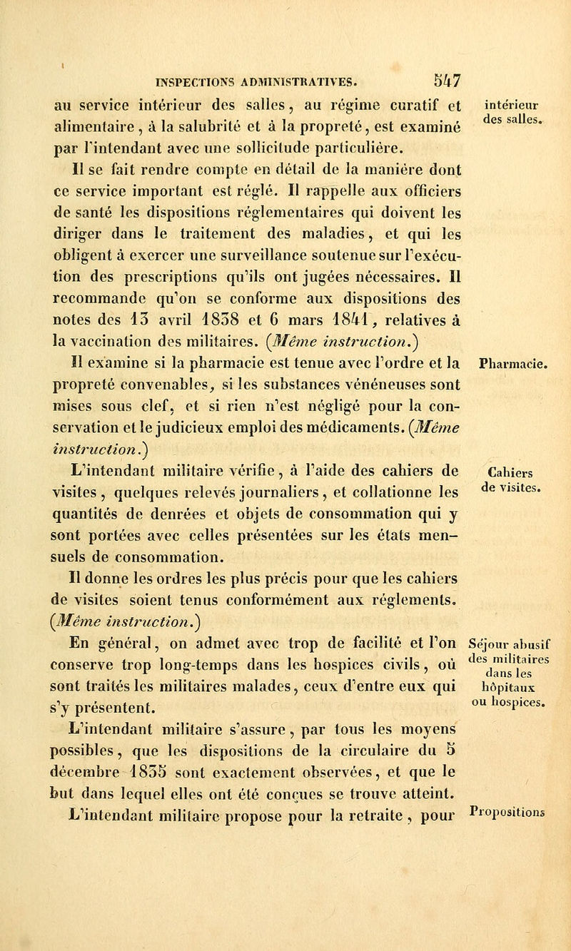 au service intérieur des salles, au régime curatif et alimentaire , à la salubrité et à la propreté, est examiné par Tintendant avec une sollicitude particulière. Il se fait rendre compte en détail de la manière dont ce service important est réglé. Il rappelle aux officiers de santé les dispositions réglementaires qui doivent les diriger dans le traitement des maladies, et qui les obligent à exercer une surveillance soutenue sur Texécu- tion des prescriptions qu'ils ont jugées nécessaires. Il recommande qu'on se conforme aux dispositions des notes des 13 avril 1838 et 6 mars i841, relatives à la vaccination des militaires. {3'Iême instruction.^ Il examine si la pharmacie est tenue avec Tordre et la propreté convenables^ si les substances vénéneuses sont mises sous clef, et si rien n'est négligé pour la con- servation et le judicieux emploi des médicaments. {l^'Iême instruction^ L'intendant militaire vérifie, à l'aide des cahiers de visites , quelques relevés journaliers , et collationne les quantités de denrées et objets de consommation qui y sont portées avec celles présentées sur les états men- suels de consommation. Il donne les ordres les plus précis pour que les cahiers de visites soient tenus conformément aux règlements. [Même instruction^ En général, on admet avec trop de facilité et l'on conserve trop long-temps dans les hospices civils, où sont traités les militaires malades, ceux d'entre eux qui s'y présentent. L'intendant militaire s'assure, par tous les moyens possibles, que les dispositions de la circulaire du 5 décembre 1835 sont exactement observées, et que le but dans lequel elles ont été conçues se trouve atteint. L'intendant militaire propose pour la retraite , pour intérieur des salles. Pharmacie. Cahiers de visites. Séjour abusif des militaires dans les hôpitaux ou hospices. Propositions