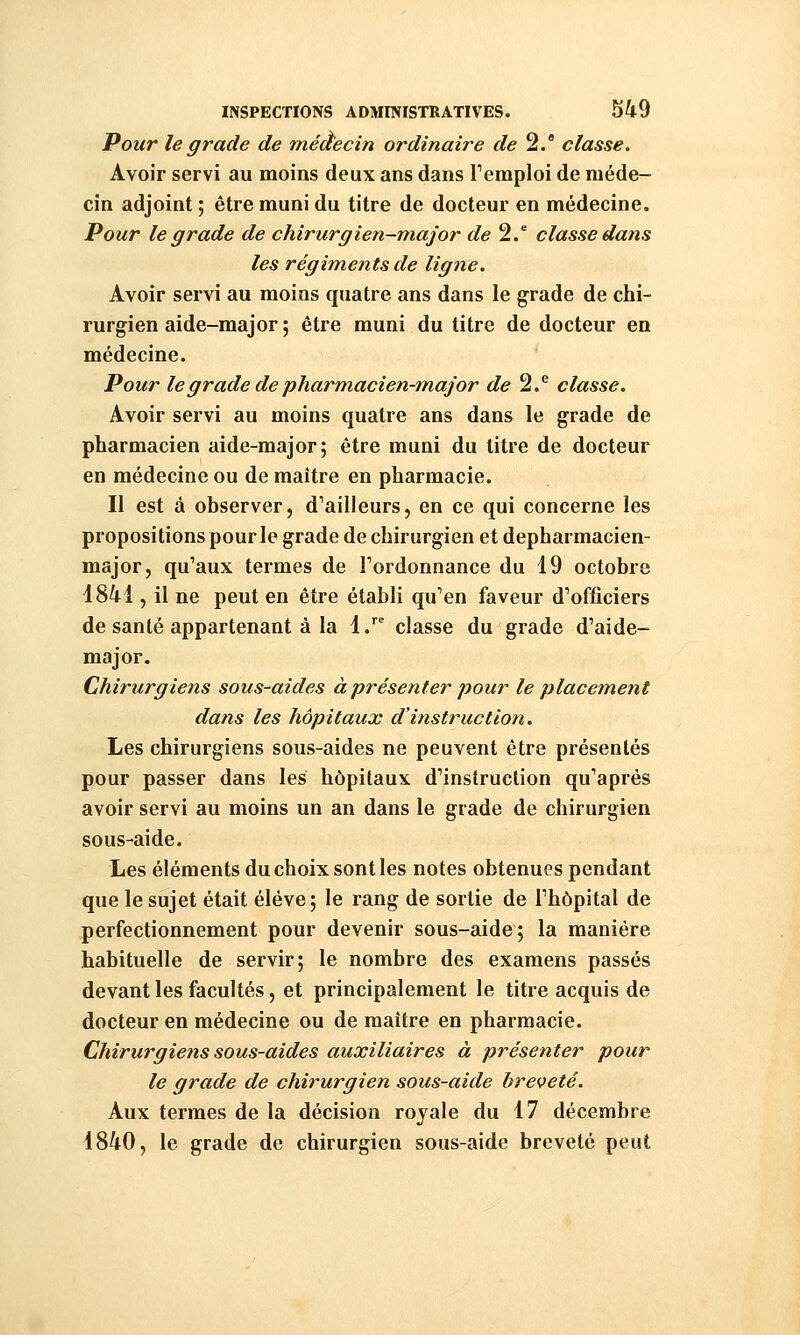 Pour le grade de médecin ordinaire de 2. classe. Avoir servi au moins deux ans dans Teraploi de méde- cin adjoint ; être muni du titre de docteur en médecine. Pour le grade de chirurgien-major </<? 2/ classe dans les régiments de ligne. Avoir servi au moins quatre ans dans le grade de chi- rurgien aide-major ; être muni du titre de docteur en médecine. Pour le grade de pharm.acien-m.ajor de ^.^ classe. Avoir servi au moins quatre ans dans le grade de pharmacien aide-major; être muni du titre de docteur en médecine ou de maître en pharmacie. Il est à observer, d'ailleurs, en ce qui concerne les propositions pour le grade de chirurgien et depharmacien- major, qu'aux termes de l'ordonnance du 19 octobre 1841, il ne peut en être établi qu'en faveur d'officiers de santé appartenant à la 1.^^ classe du grade d'aide- major. Chirurgiens sous-aides à présenter pour le placement dans les hôpitaux d'instruction. Les chirurgiens sous-aides ne peuvent être présentés pour passer dans les hôpitaux d'instruction qu'après avoir servi au moins un an dans le grade de chirurgien sous-aide. Les éléments du choix sont les notes obtenues pendant que le sujet était élève; le rang de sortie de l'hôpital de perfectionnement pour devenir sous-aide; la manière habituelle de servir; le nombre des examens passés devant les facultés, et principalement le titre acquis de docteur en médecine ou de maître en pharmacie. Chirurgiens sous-aides auxiliaires à présenter pour le grade de chirurgien sous-aide breveté. Aux termes de la décision royale du 17 décembre 1840, le grade de chirurgien sous-aide breveté peut