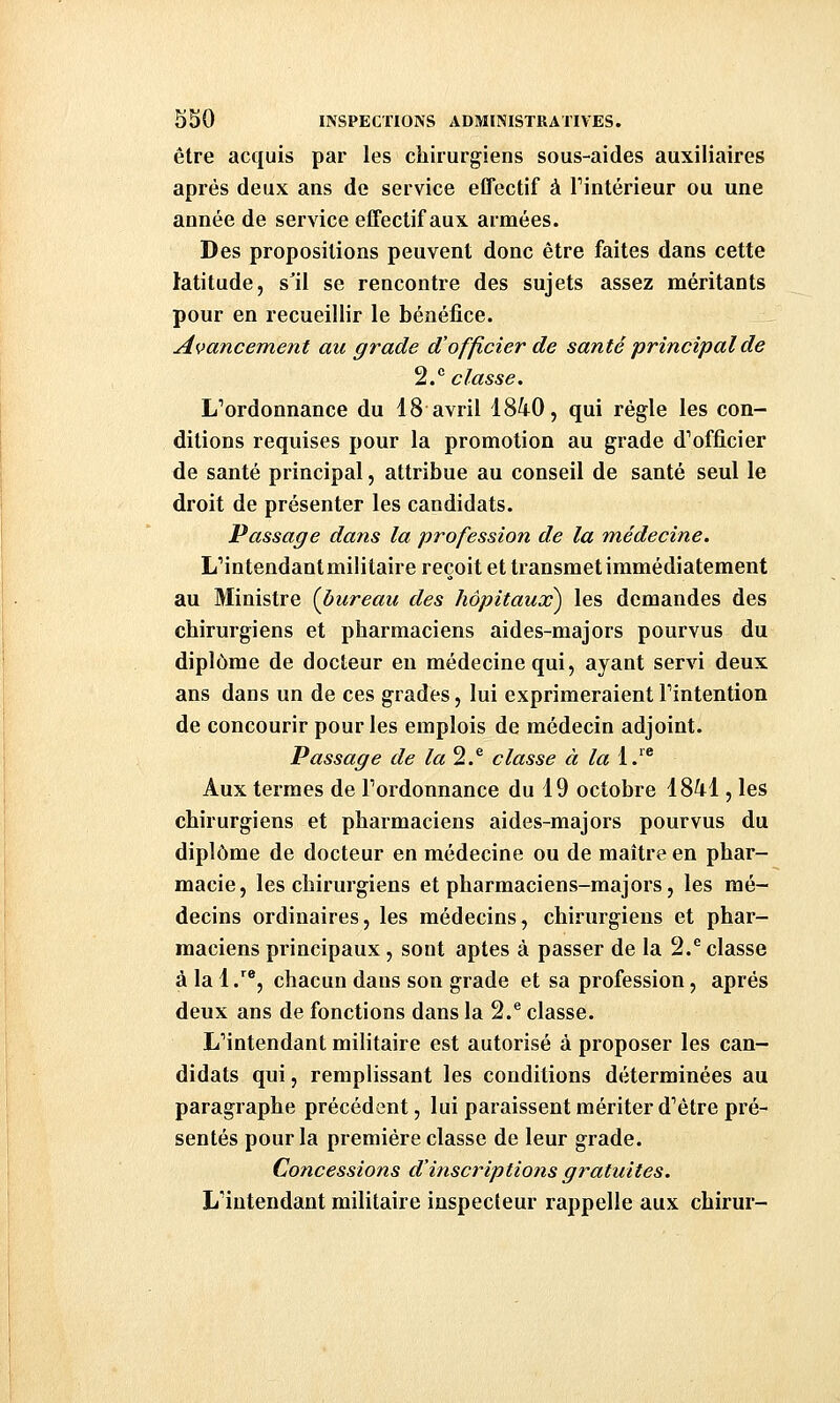 être acquis par les chirurgiens sous-aides auxiliaires après deux ans de service effectif à Tintérieur ou une année de service effectif aux armées. Des propositions peuvent donc être faites dans cette latitude, s'il se rencontre des sujets assez méritants pour en recueillir le bénéfice. Avanceme?it au grade d'officier de santé principal de 2.^ classe. L'ordonnance du 18 avril 18^0, qui règle les con- ditions requises pour la promotion au grade d''officier de santé principal, attribue au conseil de santé seul le droit de présenter les candidats. Passage dans la profession de la médecine. L'intendant militaire reçoit et transmet immédiatement au Ministre {bureau des hôpitaux) les demandes des chirurgiens et pharmaciens aides-majors pourvus du diplôme de docteur eu médecine qui, ayant servi deux ans dans un de ces grades, lui exprimeraient l'intention de concourir pour les emplois de médecin adjoint. Passage de la^,^ classe à la 1.'* Aux termes de l'ordonnance du 19 octobre 1841, les chirurgiens et pharmaciens aides-majors pourvus du diplôme de docteur en médecine ou de maître en phar- macie, les chirurgiens et pharmaciens-majors, les mé- decins ordinaires, les médecins, chirurgiens et phar- maciens principaux, sont aptes à passer de la 2.^ classe à la 1 .'^®, chacun dans son grade et sa profession, après deux ans de fonctions dans la 2.® classe. L'intendant militaire est autorisé à proposer les can- didats qui, remplissant les conditions déterminées au paragraphe précédent, lui paraissent mériter d'être pré- sentés pour la première classe de leur grade. Concessions d'inscriptions gratuites. L'intendant militaire inspecteur rappelle aux chirur-