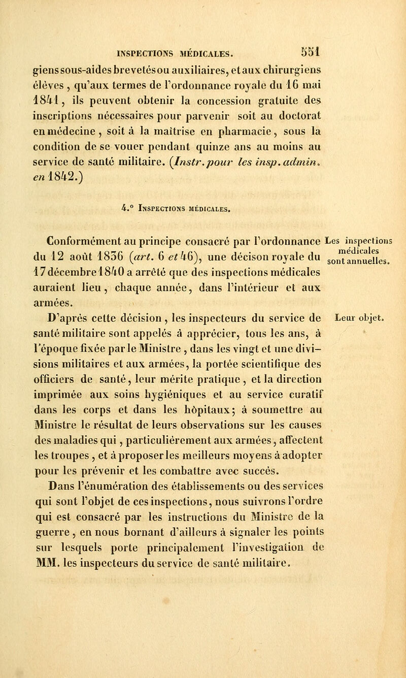 giens sous-aides brevetés OU auxiliaires, et aux chirurgiens élèves , qu'aux termes de Tordonnance royale du 16 mai 1841, ils peuvent obtenir la concession gratuite de.? inscriptions nécessaires pour parvenir soit au doctorat en médecine , soit à la maîtrise en pharmacie, sous la condition de se vouer pendant quinze ans au moins au service de santé militaire. {Instr.pour les insp.admin. en 1842.) 4.° Inspections médicales. Conformément au principe consacré par Tordonnance Les inspections du 12 août 1836 (art. 6 <?;46), une décison royale du sont annuelles. 17décembre 1840 a arrêté que des inspections médicales auraient lieu, chaque année, dans Tintérieur et aux armées. Diaprés cette décision , les inspecteurs du service de Leur objet. sauté militaire sont appelés à apprécier, tous les ans, à l'époque fixée par le Ministre , dans les vingt et une divi- sions militaires et aux armées, la portée scientifique des officiers de santé, leur mérite pratique , et la direction imprimée aux soins hygiéniques et au service curatif dans les corps et dans les hôpitaux; à soumettre au Ministre le résultat de leurs observations sur les causes des maladies qui, particulièrement aux armées, affectent les troupes, et à proposer les meilleurs moyens à adopter pour les prévenir et les combattre avec succès. Dans rénumération des établissements ou des services qui sont Tobjet de ces inspections, nous suivrons Tordre qui est consacré par les instructions du Ministre de la guerre , en nous bornant d'ailleurs à signaler les points sur lesquels porte principalement Tinvestigalion de MM. les inspecteurs du service de sauté militaire.