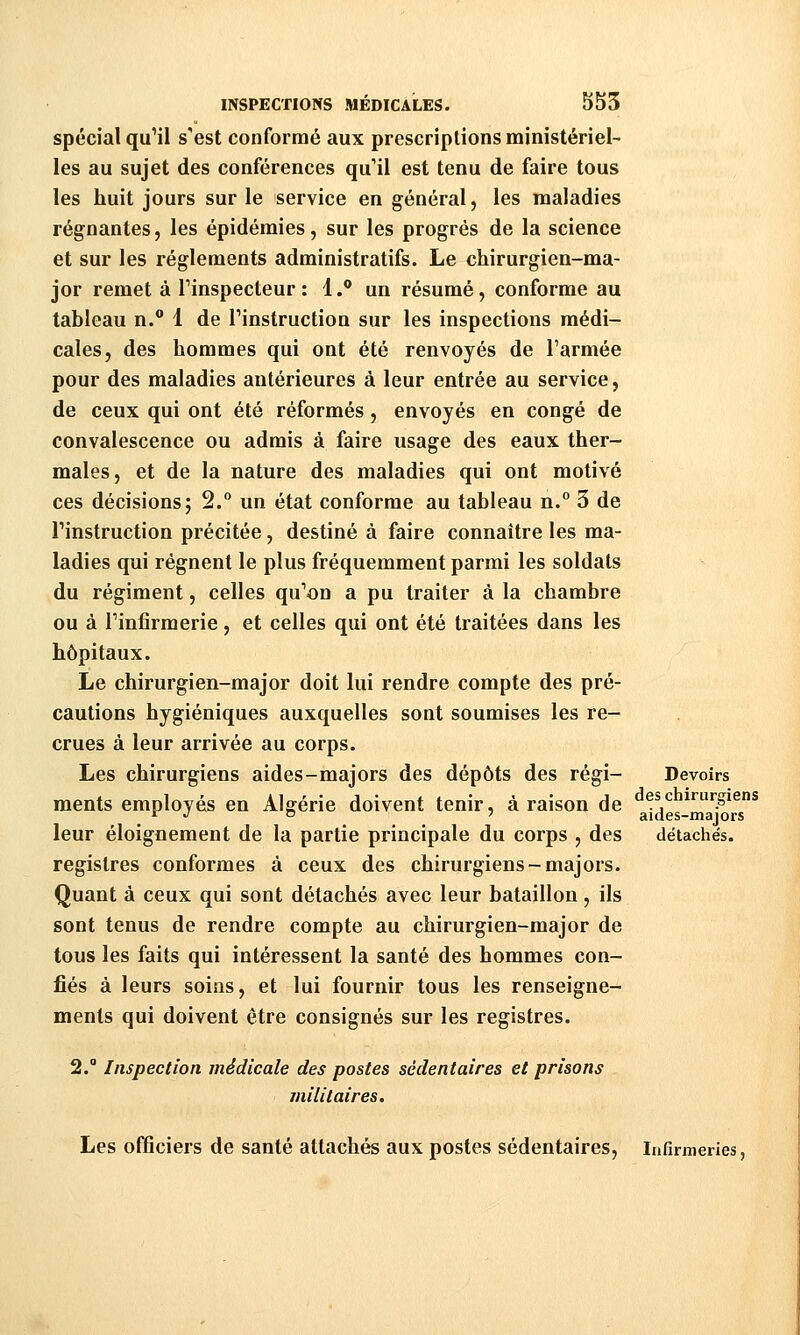 spécial qu'il s'est conformé aux prescriptions ministériel- les au sujet des conférences qu'il est tenu de faire tous les huit jours sur le service en général, les maladies régnantes, les épidémies, sur les progrés de la science et sur les règlements administratifs. Le chirurgien-ma- jor remet à Tinspecteur : 1.® un résumé, conforme au tableau n. 1 de Pinstruction sur les inspections médi- cales, des hommes qui ont été renvoyés de l'armée pour des maladies antérieures à leur entrée au service, de ceux qui ont été réformés, envoyés en congé de convalescence ou admis à faire usage des eaux ther- males, et de la nature des maladies qui ont motivé ces décisions; 2. un état conforme au tableau n.° 3 de rinstruction précitée, destiné à faire connaître les ma- ladies qui régnent le plus fréquemment parmi les soldats du régiment, celles qu'on a pu traiter à la chambre ou à Tinfirraerie, et celles qui ont été traitées dans les hôpitaux. Le chirurgien-major doit lui rendre compte des pré- cautions hygiéniques auxquelles sont soumises les re- crues à leur arrivée au corps. Les chirurgiens aides-majors des dépôts des régi- Devoirs ments employés en Algérie doivent tenir, à raison de ..^ irurgiens r j rs 7 aides-majors leur éloignement de la partie principale du corps , des détachés. registres conformes à ceux des chirurgiens-majors. Quant à ceux qui sont détachés avec leur bataillon, ils sont tenus de rendre compte au chirurgien-major de tous les faits qui intéressent la santé des hommes con- fiés à leurs soins, et lui fournir tous les renseigne- ments qui doivent être consignés sur les registres. 2. Inspection médicale des postes sédentaires et prisons militaires. Les officiers de santé attachés aux postes sédentaires. Infirmeries,