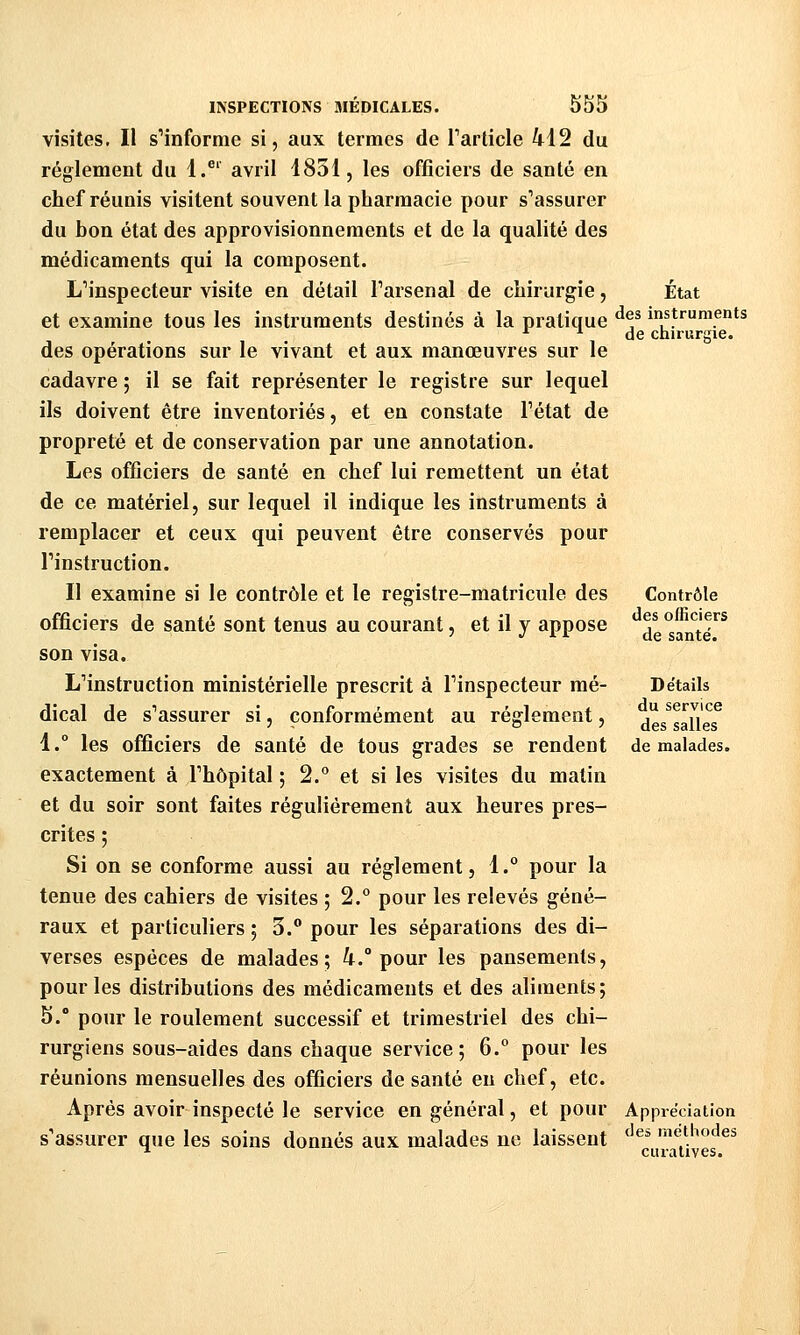 visites. Il s'informe si, aux termes de Tarticle 412 du règlement du 1.^' avril 1851, les officiers de santé en chef réunis visitent souvent la pharmacie pour s'assurer du bon état des approvisionnements et de la qualité des médicaments qui la composent. L'inspecteur visite en détail Parsenal de chirurgie, et examine tous les instruments destinés à la pratique des opérations sur le vivant et aux manœuvres sur le cadavre ; il se fait représenter le registre sur lequel ils doivent être inventoriés, et en constate l'état de propreté et de conservation par une annotation. Les officiers de santé en chef lui remettent un état de ce matériel, sur lequel il indique les instruments à remplacer et ceux qui peuvent être conservés pour l'instruction. Il examine si le contrôle et le registre-matricule des officiers de santé sont tenus au courant, et il y appose son visa. L'instruction ministérielle prescrit à l'inspecteur mé- dical de s'assurer si, conformément au règlement, 1.° les officiers de santé de tous grades se rendent exactement à l'hôpital ; 2.° et si les visites du matin et du soir sont faites régulièrement aux heures pres- crites ; Si on se conforme aussi au règlement, 1. pour la tenue des cahiers de visites ; 2.° pour les relevés géné- raux et particuliers ; 3. pour les séparations des di- verses espèces de malades; 4.° pour les pansements, pour les distributions des médicaments et des aliments; 5. pour le roulement successif et trimestriel des chi- rurgiens sous-aides dans chaque service; 6. pour les réunions mensuelles des officiers de santé en chef, etc. Après avoir inspecté le service en général, et pour s'assurer que les soins donnés aux malades ne laissent Etat des instruments de chirurgie. Contrôle des officiers de santé. Détails du service des salles de malades. Appi'éciation des méthodes cuialives.