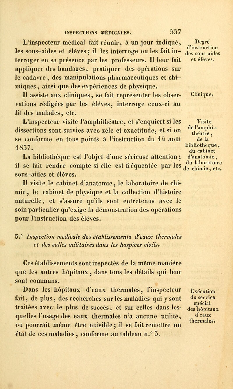 LMnspecteur médical fait réunir, à un jour indiqué, les sous-aides et élèves ; il les interroge ou les fait in- terroger en sa présence par les professeurs. Il leur fait appliquer des bandages, pratiquer des opérations sur le cadavre, des manipulations pharmaceutiques et chi- miques, ainsi que des expériences de physique. Il assiste aux cliniques, se fait représenter les obser- vations rédigées par les élèves, interroge ceux-ci au lit des malades, etc. L'inspecteur visite Tamphithéâlre, et s'enquiert si les dissections sont suivies avec zèle et exactitude, et si on se conforme en tous points à Tinstruction du 14 août 4837. La bibliothèque est Fobjet d'une sérieuse attention; il se fait rendre compte si elle est fréquentée par les sous-aides et élèves. Il visite le cabinet d'anatomie, le laboratoire de chi- mie , le cabinet de physique et la collection d'histoire naturelle, et s'assure qu'ils sont entretenus avec le soin particulier qu'exige la démonstration des opérations pour l'instruction des élèves. S.° Inspection médicale des établissements d'eaux thermales et des salles militaires dans les hospices civils. Degré d'instruction des sous-aides et élèves. Clinique* Visite de l'amphi- théâtre , de la bibliothèque, du cabinet d'anatomie, du laboratoire de chimie, etc. Ces établissements sont inspectés de la même manière que les autres hôpitaux, dans tous les détails qui leur sont communs. Dans les hôpitaux d'eaux thermales, l'inspecteur fait, de plus, des recherches sur les maladies qui y sont traitées avec le plus de succès, et sur celles dans les- quelles l'usage des eaux thermales n'a aucune utilité, ou pourrait même être nuisible ; il se fait remettre un état de ces maladies, conforme au tableau n.° 3. Exécution du service spécial des hôpitaux d'eaux thermales.
