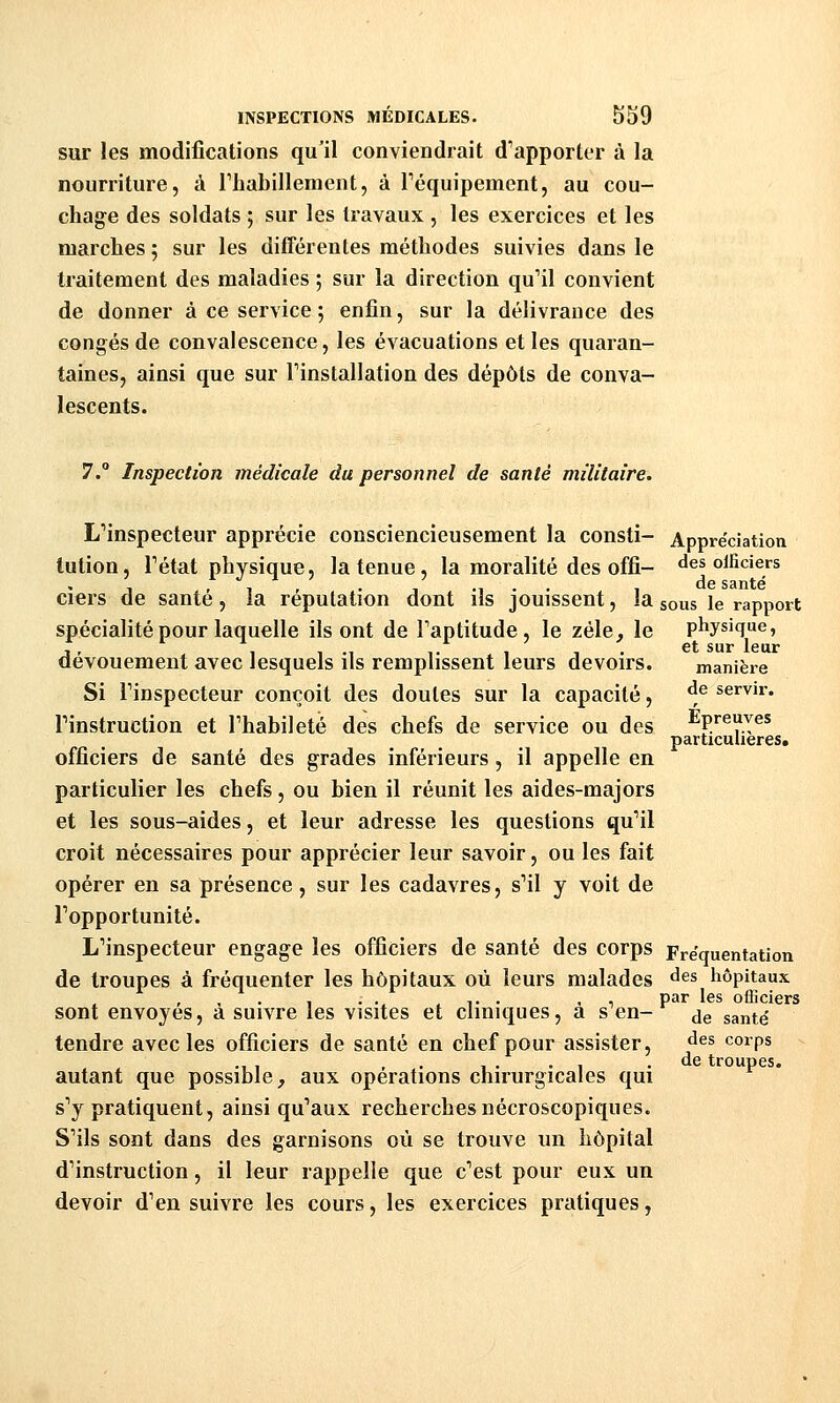 sur les modifications qu'il conviendrait d''apporter à la nourriture, à riiabillement, à réquipement, au cou- chage des soldats ; sur les travaux , les exercices et les marches ; sur les différentes méthodes suivies dans le traitement des maladies ; sur la direction qu''il convient de donner à ce service ; enfin, sur la délivrance des congés de convalescence, les évacuations et les quaran- taines, ainsi que sur Tinstallation des dépôts de conva- lescents. 7. Inspection médicale du personnel de santé militaire. L'inspecteur apprécie consciencieusement la consti- Appréciation tution, Fétat physique, la tenue, la moralité des offi- des oificiers , , , , . , .... , de santé ciers de saute, ia réputation dont us jouissent, la sous le rapport spécialité pour laquelle ils ont de Faptitude, le zèle, le physique, dévouement avec lesquels ils remplissent leurs devoirs. manière Si Finspecteur conçoit des doutes sur la capacité, ^^^ servir. Finstruction et Fhabileté des chefs de service ou des Epreuves particulières, officiers de santé des grades inféiieurs, il appelle en particulier les chefs, ou bien il réunit les aides-majors et les sous-aides, et leur adresse les questions qu'il croit nécessaires pour apprécier leur savoir, ou les fait opérer en sa présence, sur les cadavres, s''il y voit de Fopportunité. L''inspecteur engage les officiers de santé des corps Fréquentation de troupes à fréquenter les hôpitaux où leurs malades des liôpitaux , ... < T • .1 Pîir les officiers sont envoyés, a suivre les visites et cliniques, a s en- ^e santé tendre avec les officiers de santé en chef pour assister, des corps ., , , . 1 • • 1 .de troupes. autant que possible, aux opérations chirurgicales qui s''y pratiquent, ainsi qu'aux recherches nécroscopiques. S'ils sont dans des garnisons où se trouve un hôpital d'instruction, il leur rappelle que c'est pour eux un devoir d'en suivre les cours, les exercices pratiques,