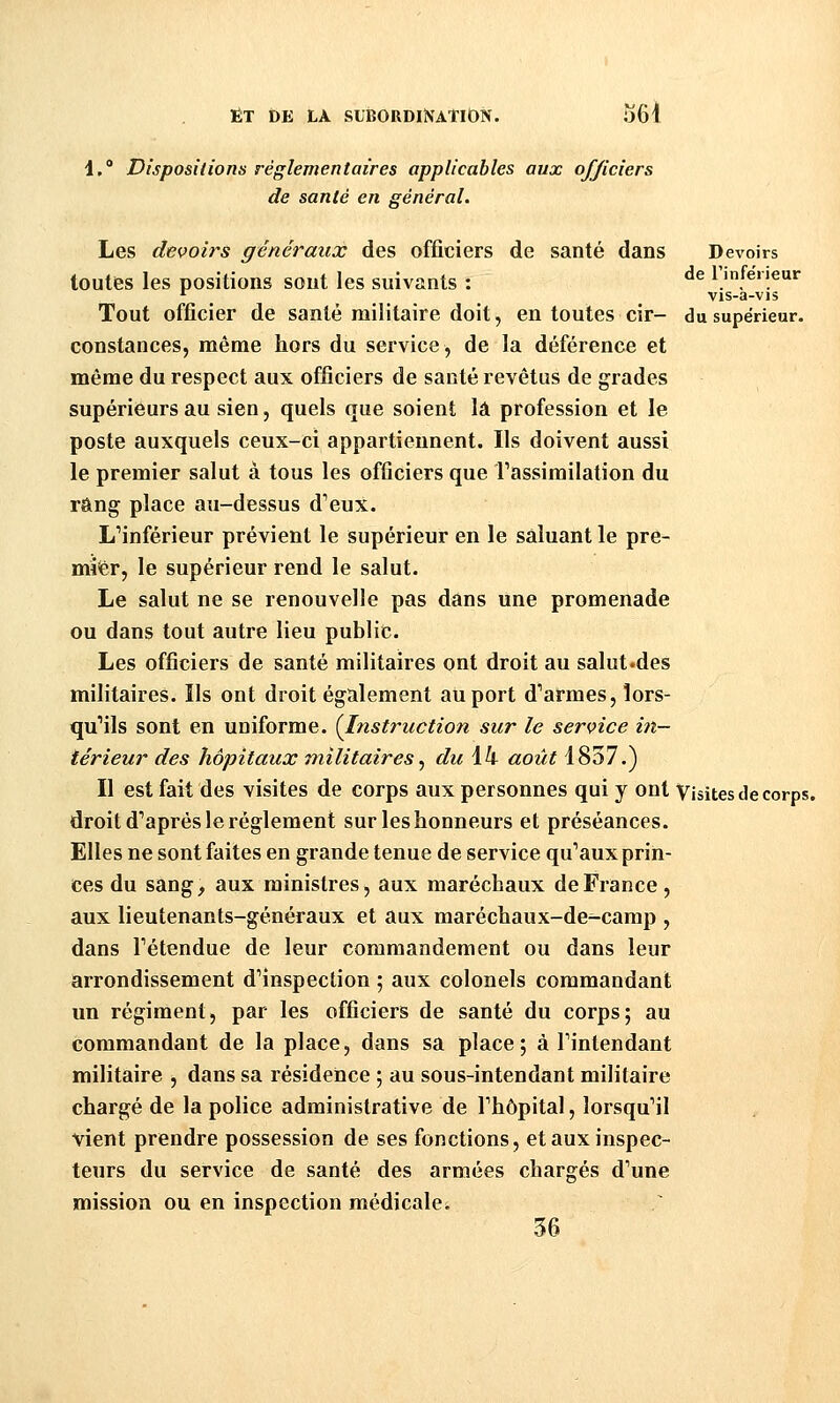 l, Dispositions réglementaires applicables aux officiers de santé en général. Les devoirs généraux des officiers de santé dans Devoirs toutes les positions sont les suivants : ^^ 1 inférieur '■ ^ vis-a-vis Tout officier de santé militaire doit, en toutes cir- du supérieur, constances, même hors du service, de la déférence et même du respect aux officiers de santé revêtus de grades supérieurs au sien, quels que soient là profession et le poste auxquels ceux-ci appartiennent. Ils doivent aussi le premier salut à tous les officiers que rassimilation du rang place au-dessus d^eux. L^inférieur prévient le supérieur en le saluant le pre- mier, le supérieur rend le salut. Le salut ne se renouvelle pas dans une promenade ou dans tout autre lieu public. Les officiers de santé militaires ont droit au salut.des militaires. Ils ont droit également au port d''armes, lors- qu'ils sont en uniforme. {Instruction sur le service in- térieur des hôpitaux militaires., du 14 août 1837.) Il est fait des visites de corps aux personnes qui y ont Visites de corps, droit d'après le règlement sur les honneurs et préséances. Elles ne sont faites en grande tenue de service qu'aux prin- ces du sang, aux ministres, aux maréchaux de France, aux lieutenants-généraux et aux maréchaux-de-camp , dans l'étendue de leur commandement ou dans leur arrondissement d'inspection ; aux colonels commandant un régiment, par les officieris de santé du corps; au commandant de la place, dans sa place; à l'intendant militaire , dans sa résidence ; au sous-intendant militaire chargé de la police administrative de l'hôpital, lorsqu'il vient prendre possession de ses fonctions, et aux inspec- teurs du service de santé des armées chargés d'une mission ou en inspection médicale^ 56