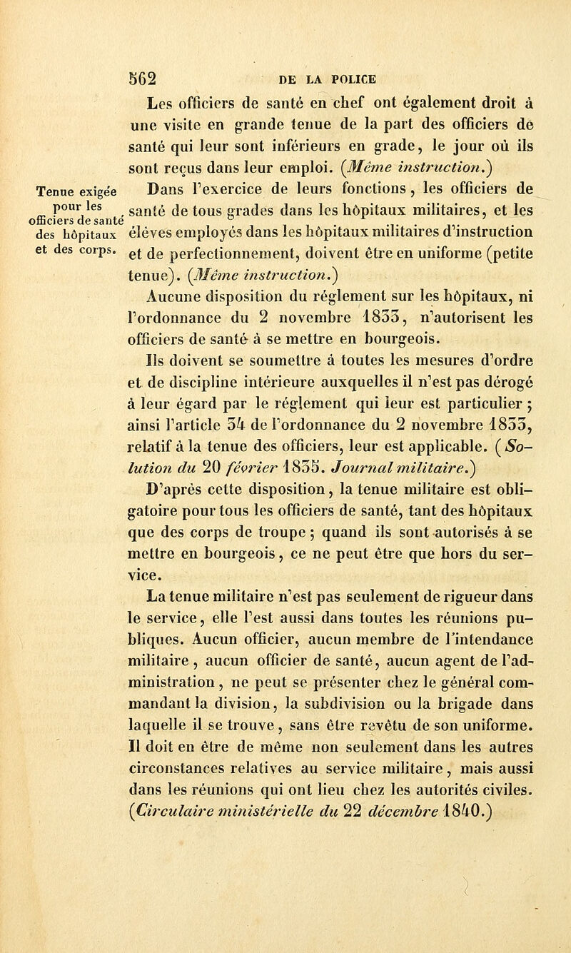 Les officiers de santé en chef ont également droit à une visite en grande tenue de la part des officiers de santé qui leur sont inférieurs en grade, le jour où ils sont reçus dans leur emploi. {Même instruction.^ Tenue exigée Dans Texercice de leurs fonctions , les officiers de pour les santé de tous arrades dans les hôpitaux militaires, et les officiers de santé ,,..,.. ,,. • des hôpitaux éléves employés dans les hôpitaux muitaires d mstruction et des corps, ^j ^g perfectionnement, doivent être en uniforme (petite tenue). {3Iêine instruction?) Aucune disposition du règlement sur les hôpitaux, ni Tordonnance du 2 novembre 1853, n'autorisent les officiers de santé à se mettre en bourgeois. Ils doivent se soumettre à toutes les mesures d'ordre et de discipline intérieure auxquelles il n'est pas dérogé à leur égard par le règlement qui leur est particulier ; ainsi l'article 34 de l'ordonnance du 2 novembre 1853, relatif à la tenue des officiers, leur est applicable. {So- lution du 20 février 1835. Journal militaire^ D'après cette disposition, la tenue militaire est obli- gatoire pour tous les officiers de santé, tant des hôpitaux que des corps de troupe ; quand ils sont autorisés à se mettre en bourgeois, ce ne peut être que hors du ser- vice. La tenue militaire n'est pas seulement de rigueur dans le service, elle l'est aussi dans toutes les réunions pu- bliques. Aucun officier, aucun membre de Tintendance militaire, aucun officier de santé, aucun agent de l'ad- ministration , ne peut se présenter chez le général com- mandant la division, la subdivision ou la brigade dans laquelle il se trouve, sans être revêtu de son uniforme. Il doit en être de même non seulement dans les autres circonstances relatives au service militaire, mais aussi dans les réunions qui ont lieu chez les autorités civiles. {Circulaire ministérielle du 22 décembre 1840.)