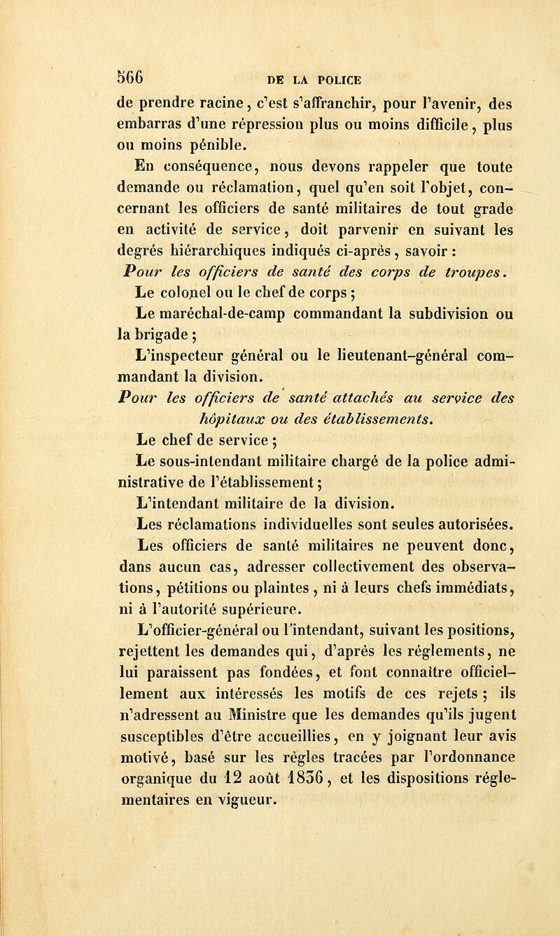 de prendre racine, c'est s'affranchir, pour l'avenir, des embarras d'une répression plus ou moins difficile, plus ou moins pénible. En conséquence, nous devons rappeler que toute demande ou réclamation, quel qu'en soit l'objet, con- cernant les officiers de santé militaires de tout grade en activité de service, doit parvenir en suivant les degrés hiérarchiques indiqués ci-aprés, savoir : Pour les officiers de santé des corps de troupes. Le colojiel ou le chef de corps ; Le maréchal-de-camp commandant la subdivision ou la brigade ; L'inspecteur général ou le lieutenant-général com- mandant la division. Pour les officiers de santé attachés au service des hôpitaux ou des établissements. Le chef de service ; Le sous-inlendant militaire chargé de la police admi- nistrative de l'établissement ; L'intendant militaire de la division. Les réclamations individuelles sont seules autorisées. Les officiers de santé militaires ne peuvent donc, dans aucun cas, adresser collectivement des observa- tions, pétitions ou plaintes , ni à leurs chefs immédiats, ni à l'autorité supérieure. L'officier-général ou l'intendant, suivant les positions, rejettent les demandes qui, d'après les règlements, ne lui paraissent pas fondées, et font connaître officiel- lement aux intéressés les motifs de ces rejets ; ils n'adressent au Ministre que les demandes qu'ils jugent susceptibles d'être accueillies, en y joignant leur avis motivé, basé sur les règles tracées par l'ordonnance organique du 12 août 4836, et les dispositions régle- mentaires en vigueur.