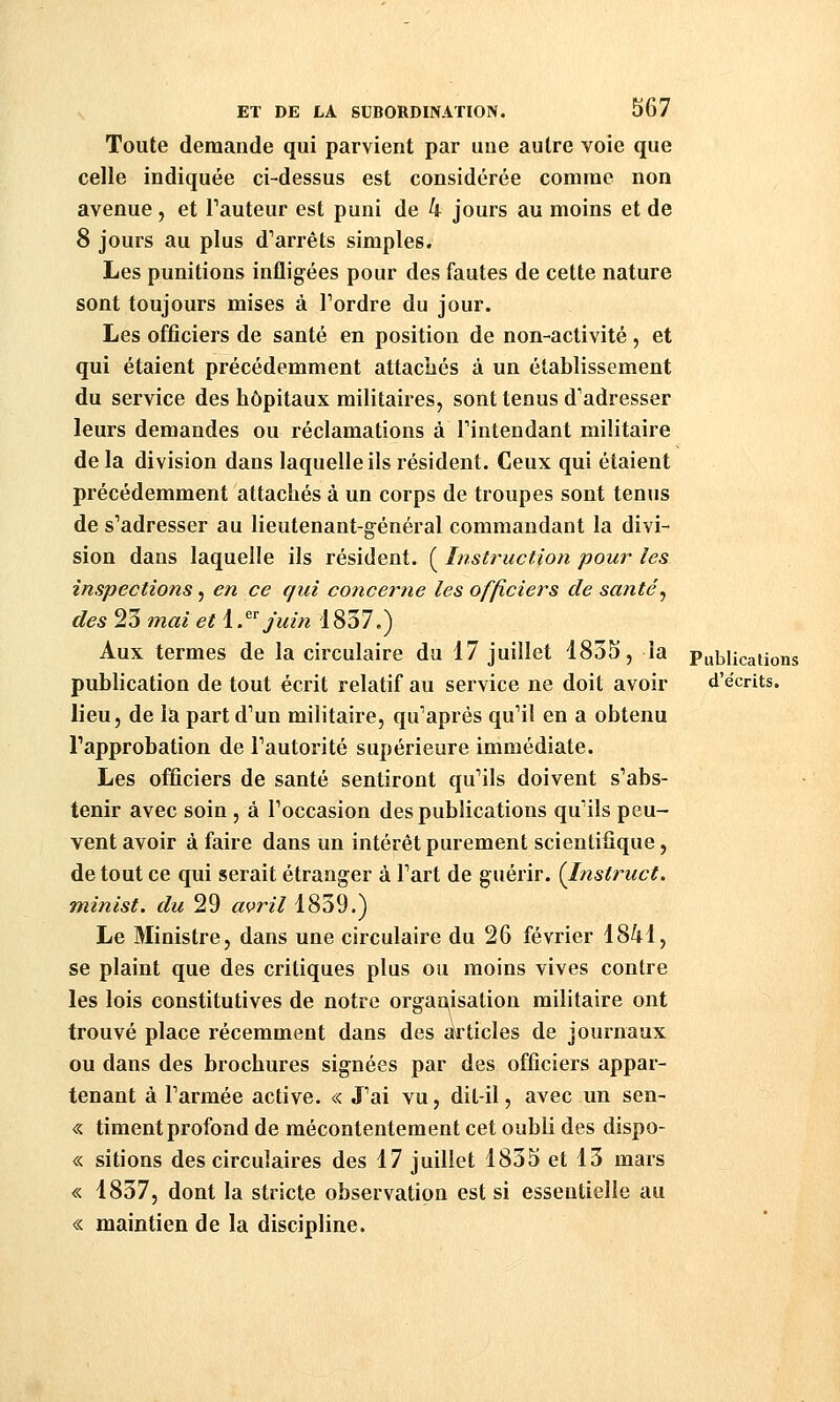 Toute demande qui parvient par une autre voie que celle indiquée ci-dessus est considérée comme non avenue , et Tauteur est puni de 4 jours au moins et de 8 jours au plus d'arrêts simples. Les punitions infligées pour des fautes de cette nature sont toujours mises à Tordre du jour. Les officiers de santé en position de non-activité, et qui étaient précédemment attacliés à un établissement du service des hôpitaux militaires, sont tenus d'adresser leurs demandes ou réclamations à l'intendant militaire de la division dans laquelle ils résident. Ceux qui étaient précédemment attachés à un corps de troupes sont tenus de s'adresser au lieutenant-général commandant la divi- sion dans laquelle ils résident. ( Instruction pour les inspections, en ce qui coticerne les officiers de santé^ des 23 mai et \.^^ Juin i837.) Aux termes de la circulaire du 17 juillet 4835, la Publications publication de tout écrit relatif au service ne doit avoir d'écrits. lieu, de la part d'un militaire, qu'après qu'il en a obtenu l'approbation de l'autorité supérieure immédiate. Les officiers de santé sentiront qu'ils doivent s'abs- tenir avec soin , à l'occasion des publications qu'ils peu- vent avoir à faire dans un intérêt purement scientifique, de tout ce qui serait étranger à l'art de guérir. (Instruct. minist. du 29 avril 1839.) Le Ministre, dans une circulaire du 26 février 1841, se plaint que des critiques plus ou moins vives contre les lois constitutives de notre organisation militaire ont trouvé place récemment dans des articles de journaux ou dans des brochures signées par des officiers appar- tenant à l'armée active. <:< J'ai vu, dit-il, avec un sen- « timent profond de mécontentement cet oubli des dispo- « sitions des circulaires des 17 juillet 1835 et 13 mars « 1837, dont la stricte observation est si essentielle au « maintien de la discipline.