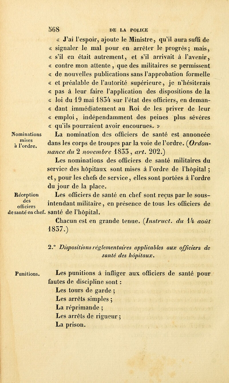 Nominations mises à l'ordre. Réception des officiers 568 DE LA POUCE « J'ai Tespoir, ajoute le Ministre, qu'il aura suffi de « signaler le mal pour en arrêter le progrès; mais, « s'il en était autrement, et s'il arrivait à l'avenir, « contre mon attente, que des militaires se permissent << de nouvelles publications sans l'approbation formelle « et préalable de l'autorité supérieure, je n'hésiterais « pas à leur faire l'application des dispositions de la « loi du 19 mai 1834 sur l'état des officiers, en deman- « dant immédiatement au Roi de les priver de leur « emploi, indépendamment des peines plus sévères « qu'ils pourraient avoir encourues. » La nomination des officiers de santé est annoncée dans les corps de troupes par la voie de l'ordre. {Ordon* nance du 2 novembre 1833 , art. 202.) Les nominations des officiers de santé militaires du service des hôpitaux sont mises à l'ordre de l'hôpital ; et, pour les chefs de service, elles sont portées à l'ordre du jour de la place. Les officiers de santé en chef sont reçus par le sous- intendant militaire, en présence de tous les officiers de de santé en chef. santé de l'hôpital. Chacun est en grande tenue. (Instruct. du \k août 1837.) 2. Dispositions réglementaires applicables aux officiers de santé des hôpitaux. Punitions. Les punitions à infliger aux officiers de santé pour fautes de discipline sont : Les tours de garde ; Les arrêts simples ; La réprimande ; Les arrêts de rigueur ; La prison.