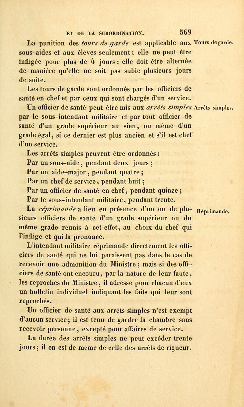 La punition des tours de garde est applicable aux Tours de garde, sous-aides et aux élèves seulement ; elle ne peut être infligée pour plus de 4 jours : elle doit être alternée de manière qu^elle ne soit pas subie plusieurs jours de suite. Les tours de garde sont ordonnés par les officiers de santé en chef et par ceux qui sont chargés d^un service. Un officier de santé peut être mis aux arrêts simples Arrêts simples. par le sous-intendant militaire et par tout officier de santé d'un grade supérieur au sien, ou même d'un grade égal, si ce dernier est plus ancien et s'il est chef d'un service. Les arrêts simples peuvent être ordonnés : Par un sous-aide, pendant deux jours ; Par un aide-major, pendant quatre ; Par un chef de service, pendant huit ; Par un officier de santé en chef, pendant quinze ; Par le sous-intendant militaire, pendant trente. La réprimande a lieu en présence d'un ou de plu- Réprimande, sieurs officiers de santé d'un grade supérieur ou du même grade réunis à cet effet, au choix du chef qui l'inflige et qui la prononce. L'intendant militaire réprimande directement les offi- ciers de santé qui ne lui paraissent pas dans le cas de recevoir une admonition du Ministre ; mais si des offi- ciers de santé ont encouru, par la nature de leur faute, les reproches du Ministre, il adresse pour chacun d'eux un bulletin individuel indiquant les faits qui leur sont reprochés. Un officier de santé aux arrêts simples n'est exempt d'aucun service ; il est tenu de garder la chambre sans recevoir personne, excepté pour affaires de service. La durée des arrêts simples ne peut excéder trente jours; il en est de même de celle des arrêts de rigueur.