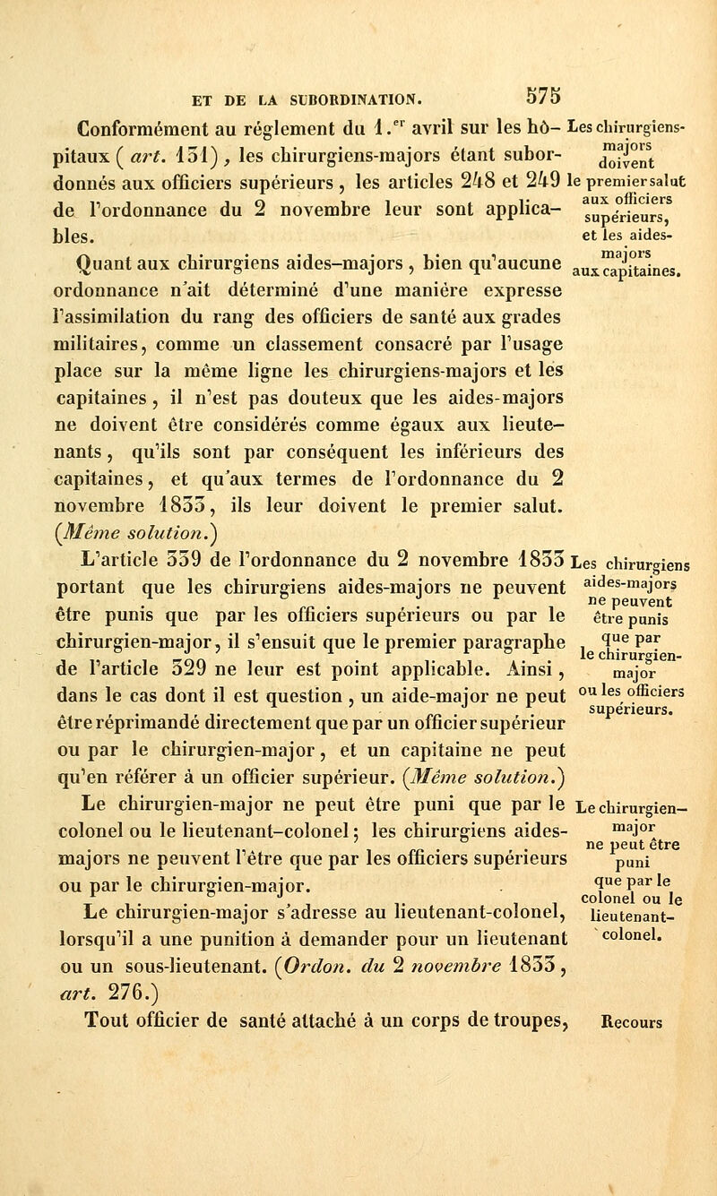 Conformément au règlement du d.^ avril sur les hô- Leschirurgiens- pitaux ( art. 131) , les chirurgiens-majors étant subor- d^^vent donnés aux officiers supérieurs , les articles 248 et 249 le premiersalut de Tordonnance du 2 novembre leur sont applica- supaViéurs^^ blés. et les aides- Quant aux chirurgiens aides-majors , bien qu'aucune aux capitaines. ordonnance n'ait déterminé d'une manière expresse Tassimilation du rang des officiers de santé aux grades militaires, comme un classement consacré par Tusage place sur la même ligne les chirurgiens-majors et les capitaines, il n'est pas douteux que les aides-majors ne doivent être considérés comme égaux aux lieute- nants , qu'ils sont par conséquent les inférieurs des capitaines, et qu'aux termes de l'ordonnance du 2 novembre 1835, ils leur doivent le premier salut. {Même solution.^ L'article 339 de l'ordonnance du 2 novembre 1833 Les chirumens portant que les chirurgiens aides-mai ors ne peuvent a'tJes-majors :, . , %f • - • ^ ne peuvent être punis que par les oiiiciers supérieurs ou par le être punis chirurgien-major, il s'ensuit que le premier paragraphe ï^ P^y de l'article 329 ne leur est point applicable. Ainsi, major- dans le cas dont il est question , un aide-maior ne peut » les officiers 1 T rc^ • • supérieurs. être réprimande directement que par un officier supérieur ou par le chirurgien-major, et un capitaine ne peut qu'en référer à un officier supérieur. (Même solution.^ Le chirurgien-major ne peut être puni que par le Le chirurgien- colonel ou le lieutenant-colonel ; les chirurgiens aides- major n6 peut ctrô majors ne peuvent l'être que par les officiers supérieurs puni ou par le chirurgien-maior. que par le TT 1 . . . , , 1. ,1 colonel ou le Le chirurgien-major s adresse au lieutenant-colonel, lieutenant- lorsqu'il a une punition à demander pour un lieutenant colonel. ou un sous-lieutenant. {Ordon. du 2 novembre 1833 , art. 276.) Tout officier de santé attaché à un corps de troupes, Recours
